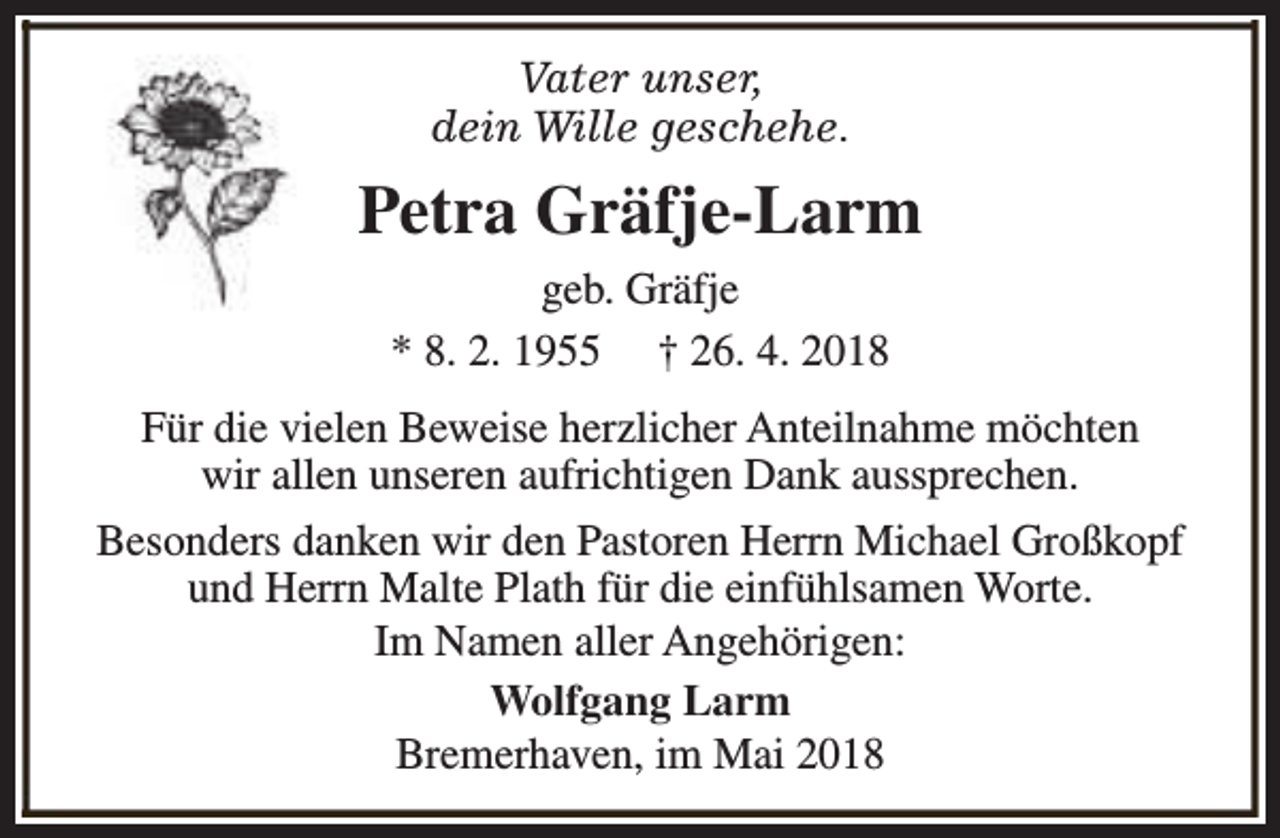<p>Vater unser,<br />dein Wille geschehe.</p><p>Petra Gräfje-Larm<br />geb. Gräfje<br />* 8. 2. 1955 † 26. 4. 2018<br />Für die vielen Beweise herzlicher Anteilnahme möchten<br />wir allen unseren aufrichtigen Dank aussprechen.<br />Besonders danken wir den Pastoren Herrn Michael Großkopf<br />und Herrn Malte Plath für die einfühlsamen Worte.<br />Im Namen aller Angehörigen:<br />Wolfgang Larm<br />Bremerhaven, im Mai 2018</p>