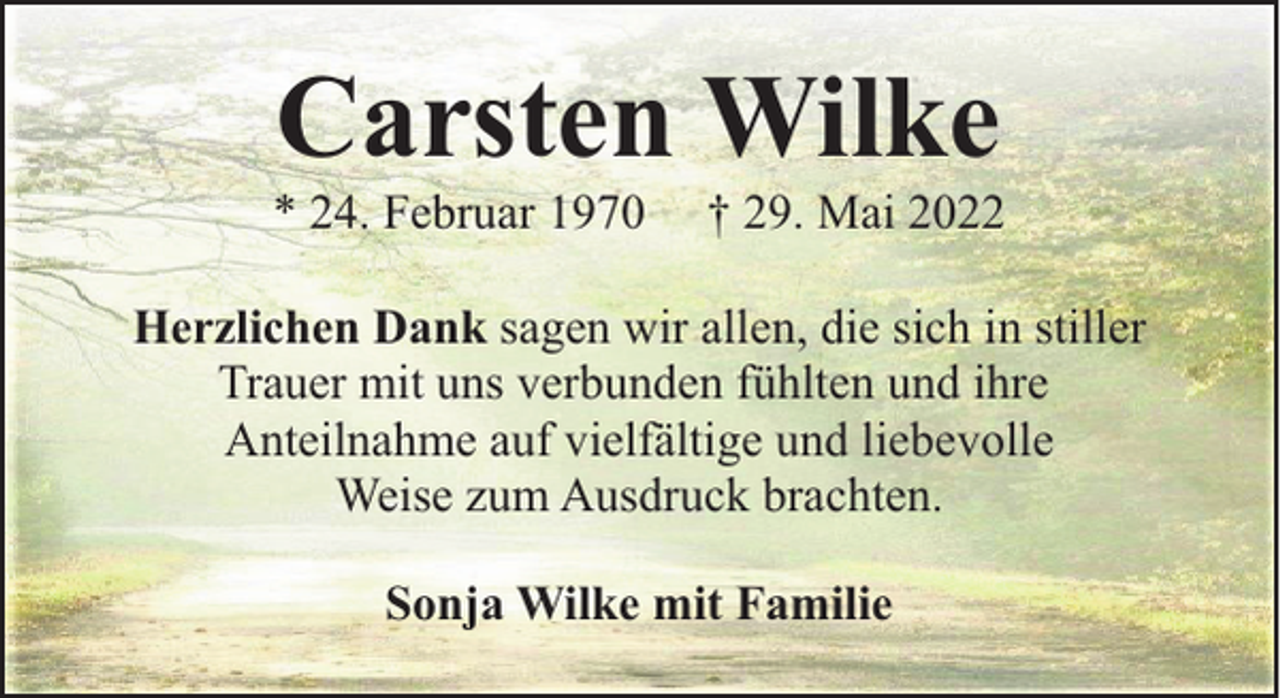 <p>Carsten Wilke</p><p>* 24. Februar 1970</p><p>† 29. Mai 2022</p><p>Herzlichen Dank sagen wir allen, die sich in stiller<br />Trauer mit uns verbunden fühlten und ihre<br />Anteilnahme auf vielfältige und liebevolle<br />Weise zum Ausdruck brachten.<br />Sonja Wilke mit Familie</p>