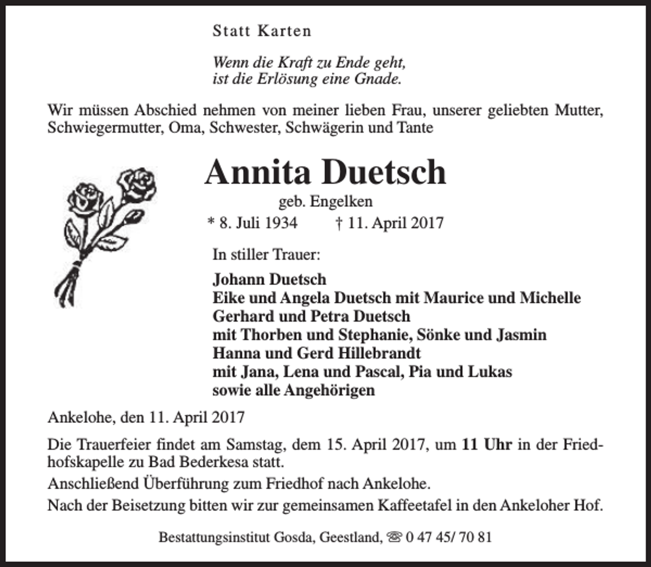 <p>Statt Karten<br />Wenn die Kraft zu Ende geht,<br />ist die Erlösung eine Gnade.<br />Wir müssen Abschied nehmen von meiner lieben Frau, unserer geliebten Mutter,<br />Schwiegermutter, Oma, Schwester, Schwägerin und Tante</p><p>Annita Duetsch<br />geb. Engelken<br />* 8. Juli 1934<br />† 11. April 2017<br />In stiller Trauer:<br />Johann Duetsch<br />Eike und Angela Duetsch mit Maurice und Michelle<br />Gerhard und Petra Duetsch<br />mit Thorben und Stephanie, Sönke und Jasmin<br />Hanna und Gerd Hillebrandt<br />mit Jana, Lena und Pascal, Pia und Lukas<br />sowie alle Angehörigen<br />Ankelohe, den 11. April 2017<br />Die Trauerfeier findet am Samstag, dem 15. April 2017, um 11 Uhr in der Friedhofskapelle zu Bad Bederkesa statt.<br />Anschließend Überführung zum Friedhof nach Ankelohe.<br />Nach der Beisetzung bitten wir zur gemeinsamen Kaffeetafel in den Ankeloher Hof.<br />Bestattungsinstitut Gosda, Geestland, s 0 47 45/ 70 81</p>