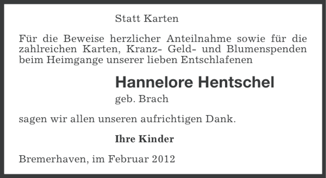 <p>Statt Karten<br />Für die Beweise herzlicher Anteilnahme sowie für die<br />zahlreichen Karten, Kranz- Geld- und Blumenspenden<br />beim Heimgange unserer lieben Entschlafenen</p><p>Hannelore Hentschel<br />geb. Brach<br />sagen wir allen unseren aufrichtigen Dank.<br />Ihre Kinder<br />Bremerhaven, im Februar 2012</p>