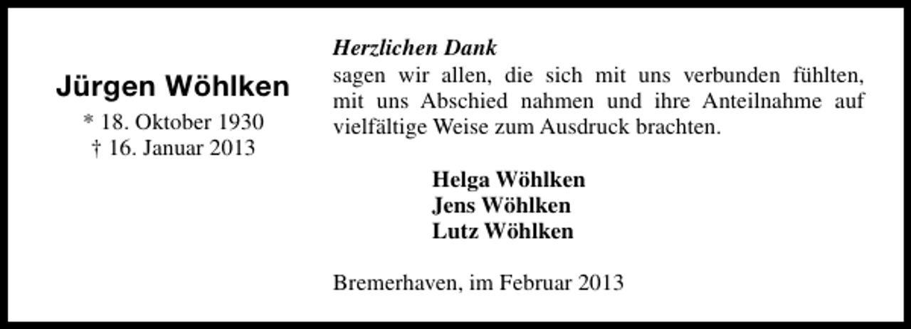 <p>Jürgen Wöhlken<br />* 18. Oktober 1930<br />† 16. Januar 2013</p><p>Herzlichen Dank<br />sagen wir allen, die sich mit uns verbunden fühlten,<br />mit uns Abschied nahmen und ihre Anteilnahme auf<br />vielfältige Weise zum Ausdruck brachten.<br />Helga Wöhlken<br />Jens Wöhlken<br />Lutz Wöhlken<br />Bremerhaven, im Februar 2013</p>
