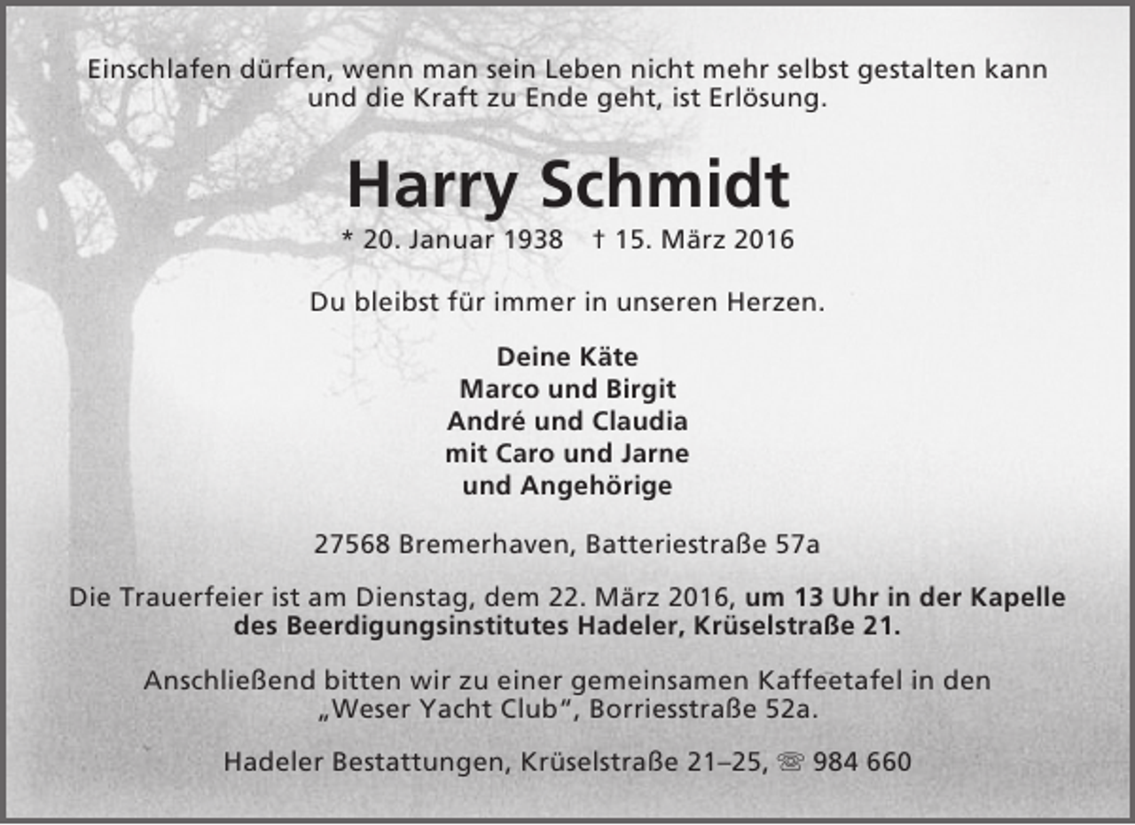 <p>Einschlafen dürfen, wenn man sein Leben nicht mehr selbst gestalten kann<br />und die Kraft zu Ende geht, ist Erlösung.</p><p>Harry Schmidt</p><p>* 20. Januar 1938</p><p>† 15. März 2016</p><p>Du bleibst für immer in unseren Herzen.<br />Deine Käte<br />Marco und Birgit<br />André und Claudia<br />mit Caro und Jarne<br />und Angehörige<br />27568 Bremerhaven, Batteriestraße 57a<br />Die Trauerfeier ist am Dienstag, dem 22. März 2016, um 13 Uhr in der Kapelle<br />des Beerdigungsinstitutes Hadeler, Krüselstraße 21.<br />Anschließend bitten wir zu einer gemeinsamen Kaffeetafel in den<br />„Weser Yacht Club“, Borriesstraße 52a.<br />Hadeler Bestattungen, Krüselstraße 21–25,  984 660</p>