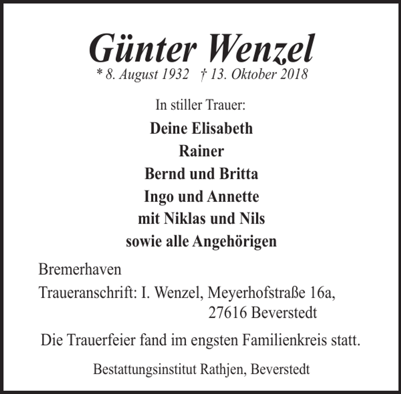 <p>Günter Wenzel<br />* 8. August 1932 † 13. Oktober 2018<br />In stiller Trauer:</p><p>Deine Elisabeth<br />Rainer<br />Bernd und Britta<br />Ingo und Annette<br />mit Niklas und Nils<br />sowie alle Angehörigen<br />Bremerhaven<br />Traueranschrift: I. Wenzel, Meyerhofstraße 16a,<br />27616 Beverstedt<br />Die Trauerfeier fand im engsten Familienkreis statt.<br />Bestattungsinstitut Rathjen, Beverstedt</p>