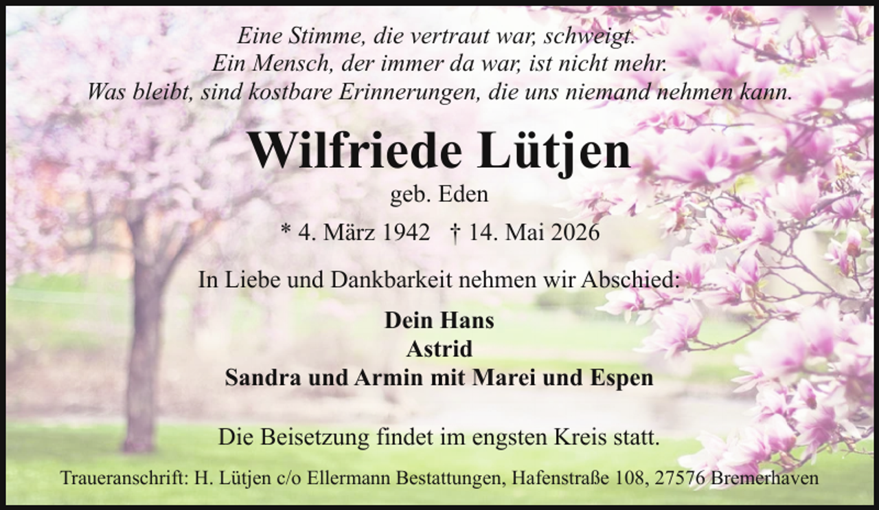 <p>Eine Stimme, die vertraut war, schweigt.<br />Ein Mensch, der immer da war, ist nicht mehr.<br />Was bleibt, sind kostbare Erinnerungen, die uns niemand nehmen kann.</p><p>Wilfriede Lütjen<br />geb. Eden</p><p>* 4. März 1942 † 14. Mai 2026<br />In Liebe und Dankbarkeit nehmen wir Abschied:<br />Dein Hans<br />Astrid<br />Sandra und Armin mit Marei und Espen<br />Die Beisetzung findet im engsten Kreis statt.<br />Traueranschrift: H. Lütjen c/o Ellermann Bestattungen, Hafenstraße 108, 27576 Bremerhaven</p>