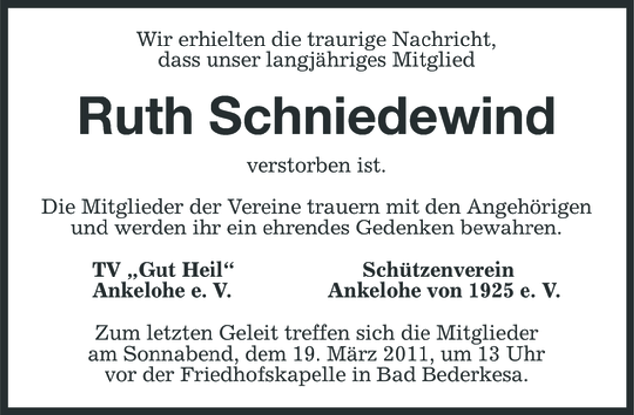 <p>Wir erhielten die traurige Nachricht, dass unser langjähriges Mitglied</p><p>Ruth Schniedewind<br />verstorben ist. Die Mitglieder der Vereine trauern mit den Angehörigen und werden ihr ein ehrendes Gedenken bewahren. TV „Gut Heil“ Ankelohe e. V. Schützenverein Ankelohe von 1925 e. V.</p><p>Zum letzten Geleit treffen sich die Mitglieder am Sonnabend, dem 19. März 2011, um 13 Uhr vor der Friedhofskapelle in Bad Bederkesa.</p>