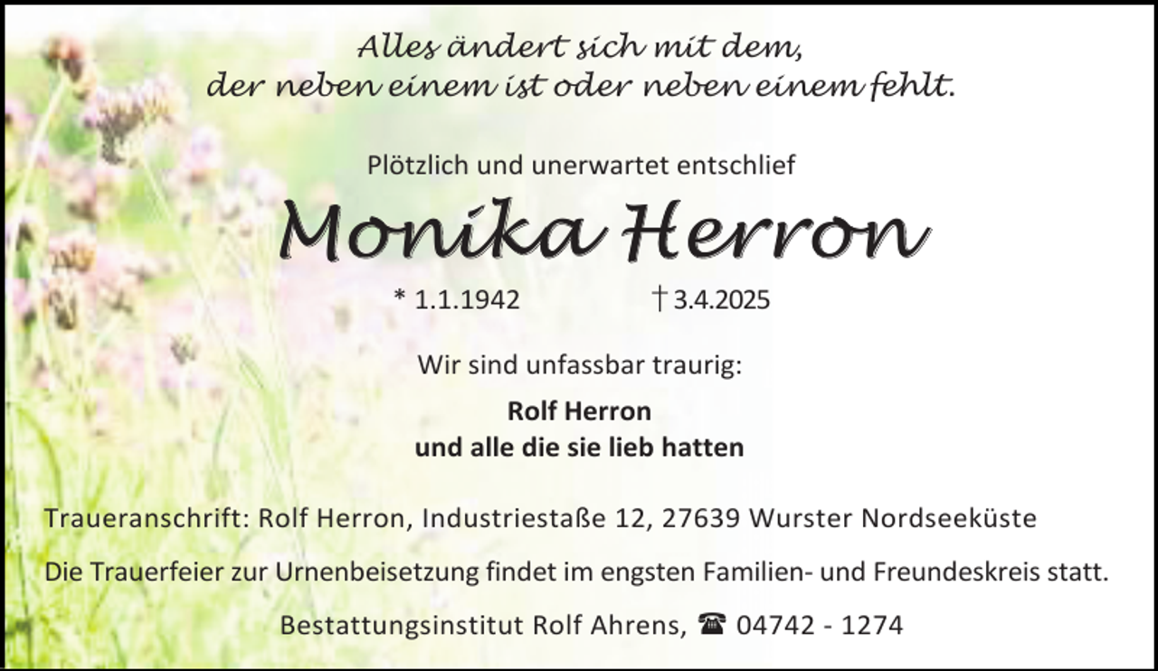 <p>Alles ändert sich mit dem,<br />der neben einem ist oder neben einem fehlt.<br />Plötzlich und unerwartet entschlief</p>
<p>Mo nik a H er r on<br />* 1.1.1942</p>
<p>† 3.4.2025</p>
<p>Wir sind unfassbar traurig:<br />Rolf Herron<br />und alle die sie lieb hatten<br />Traueranschrift: Rolf Herron, Industriestaße 12, 27639 Wurster Nordseeküste<br />Die Trauerfeier zur Urnenbeisetzung findet im engsten Familien- und Freundeskreis statt.<br />Bestattungsinstitut Rolf Ahrens,  04742 - 1274</p>