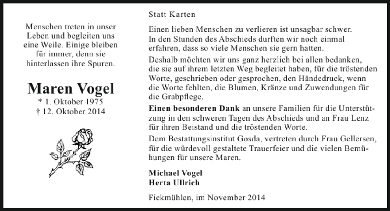 <p>Statt Karten<br />Menschen treten in unser<br />Leben und begleiten uns<br />eine Weile. Einige bleiben<br />für immer, denn sie<br />hinterlassen ihre Spuren.</p><p>Maren Vogel<br />* 1. Oktober 1975<br />† 12. Oktober 2014</p><p>Einen lieben Menschen zu verlieren ist unsagbar schwer.<br />In den Stunden des Abschieds durften wir noch einmal<br />erfahren, dass so viele Menschen sie gern hatten.<br />Deshalb möchten wir uns ganz herzlich bei allen bedanken,<br />die sie auf ihrem letzten Weg begleitet haben, für die tröstenden<br />Worte, geschrieben oder gesprochen, den Händedruck, wenn<br />die Worte fehlten, die Blumen, Kränze und Zuwendungen für<br />die Grabpflege.<br />Einen besonderen Dank an unsere Familien für die Unterstützung in den schweren Tagen des Abschieds und an Frau Lenz<br />für ihren Beistand und die tröstenden Worte.<br />Dem Bestattungsinstitut Gosda, vertreten durch Frau Gellersen,<br />für die würdevoll gestaltete Trauerfeier und die vielen Bemühungen für unsere Maren.<br />Michael Vogel<br />Herta Ullrich<br />Fickmühlen, im November 2014</p>