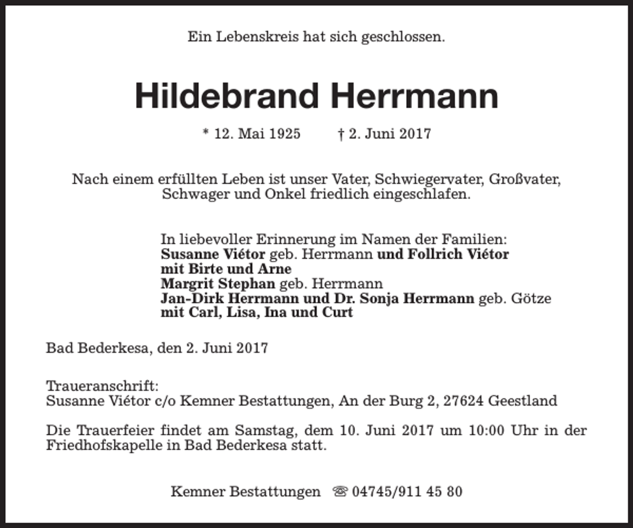 <p>Ein Lebenskreis hat sich geschlossen.</p><p>Hildebrand Herrmann<br />* 12. Mai 1925</p><p>† 2. Juni 2017</p><p>Nach einem erfüllten Leben ist unser Vater, Schwiegervater, Großvater,<br />Schwager und Onkel friedlich eingeschlafen.<br />In liebevoller Erinnerung im Namen der Familien:<br />Susanne Viétor geb. Herrmann und Follrich Viétor<br />mit Birte und Arne<br />Margrit Stephan geb. Herrmann<br />Jan-Dirk Herrmann und Dr. Sonja Herrmann geb. Götze<br />mit Carl, Lisa, Ina und Curt<br />Bad Bederkesa, den 2. Juni 2017<br />Traueranschrift:<br />Susanne Viétor c/o Kemner Bestattungen, An der Burg 2, 27624 Geestland<br />Die Trauerfeier findet am Samstag, dem 10. Juni 2017 um 10:00 Uhr in der<br />Friedhofskapelle in Bad Bederkesa statt.<br />Kemner Bestattungen s 04745/911 45 80</p>