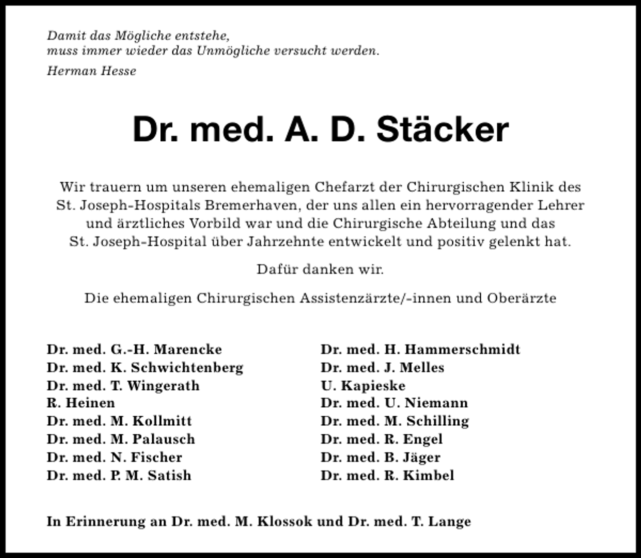 <p>Damit das Mögliche entstehe,<br />muss immer wieder das Unmögliche versucht werden.<br />Herman Hesse</p><p>Dr. med. A. D. Stäcker<br />Wir trauern um unseren ehemaligen Chefarzt der Chirurgischen Klinik des<br />St. Joseph-Hospitals Bremerhaven, der uns allen ein hervorragender Lehrer<br />und ärztliches Vorbild war und die Chirurgische Abteilung und das<br />St. Joseph-Hospital über Jahrzehnte entwickelt und positiv gelenkt hat.<br />Dafür danken wir.<br />Die ehemaligen Chirurgischen Assistenzärzte/-innen und Oberärzte<br />Dr. med. G.-H. Marencke<br />Dr. med. K. Schwichtenberg<br />Dr. med. T. Wingerath<br />R. Heinen<br />Dr. med. M. Kollmitt<br />Dr. med. M. Palausch<br />Dr. med. N. Fischer<br />Dr. med. P. M. Satish</p><p>Dr. med. H. Hammerschmidt<br />Dr. med. J. Melles<br />U. Kapieske<br />Dr. med. U. Niemann<br />Dr. med. M. Schilling<br />Dr. med. R. Engel<br />Dr. med. B. Jäger<br />Dr. med. R. Kimbel</p><p>In Erinnerung an Dr. med. M. Klossok und Dr. med. T. Lange</p>