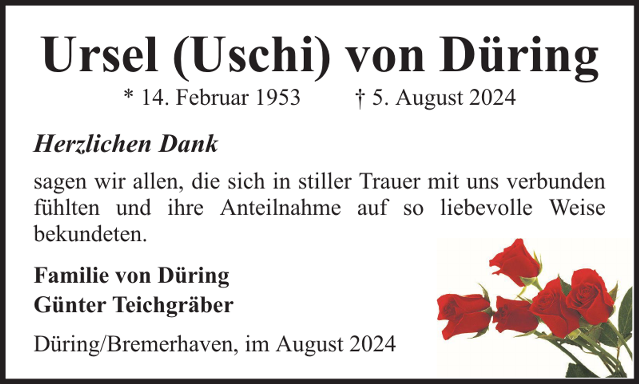 <p>Ursel (Uschi) von Düring<br />* 14. Februar 1953</p><p>† 5. August 2024</p><p>Herzlichen Dank<br />sagen wir allen, die sich in stiller Trauer mit uns verbunden<br />fühlten und ihre Anteilnahme auf so liebevolle Weise<br />bekundeten.<br />Familie von Düring<br />Günter Teichgräber<br />Düring/Bremerhaven, im August 2024</p>