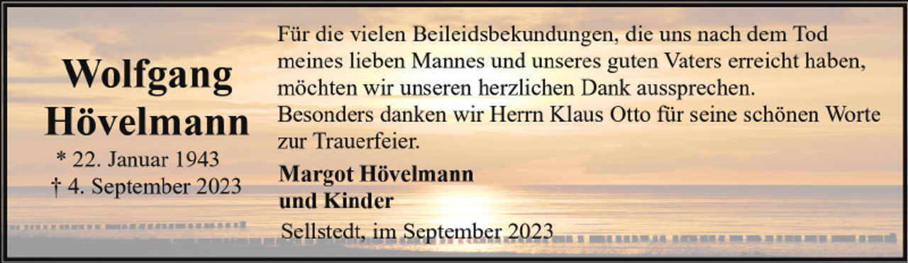 <p>Wolfgang<br />Hövelmann<br />* 22. Januar 1943<br />† 4. September 2023</p><p>Für die vielen Beileidsbekundungen, die uns nach dem Tod<br />meines lieben Mannes und unseres guten Vaters erreicht haben,<br />möchten wir unseren herzlichen Dank aussprechen.<br />Besonders danken wir Herrn Klaus Otto für seine schönen Worte<br />zur Trauerfeier.<br />Margot Hövelmann<br />und Kinder<br />Sellstedt, im September 2023</p>