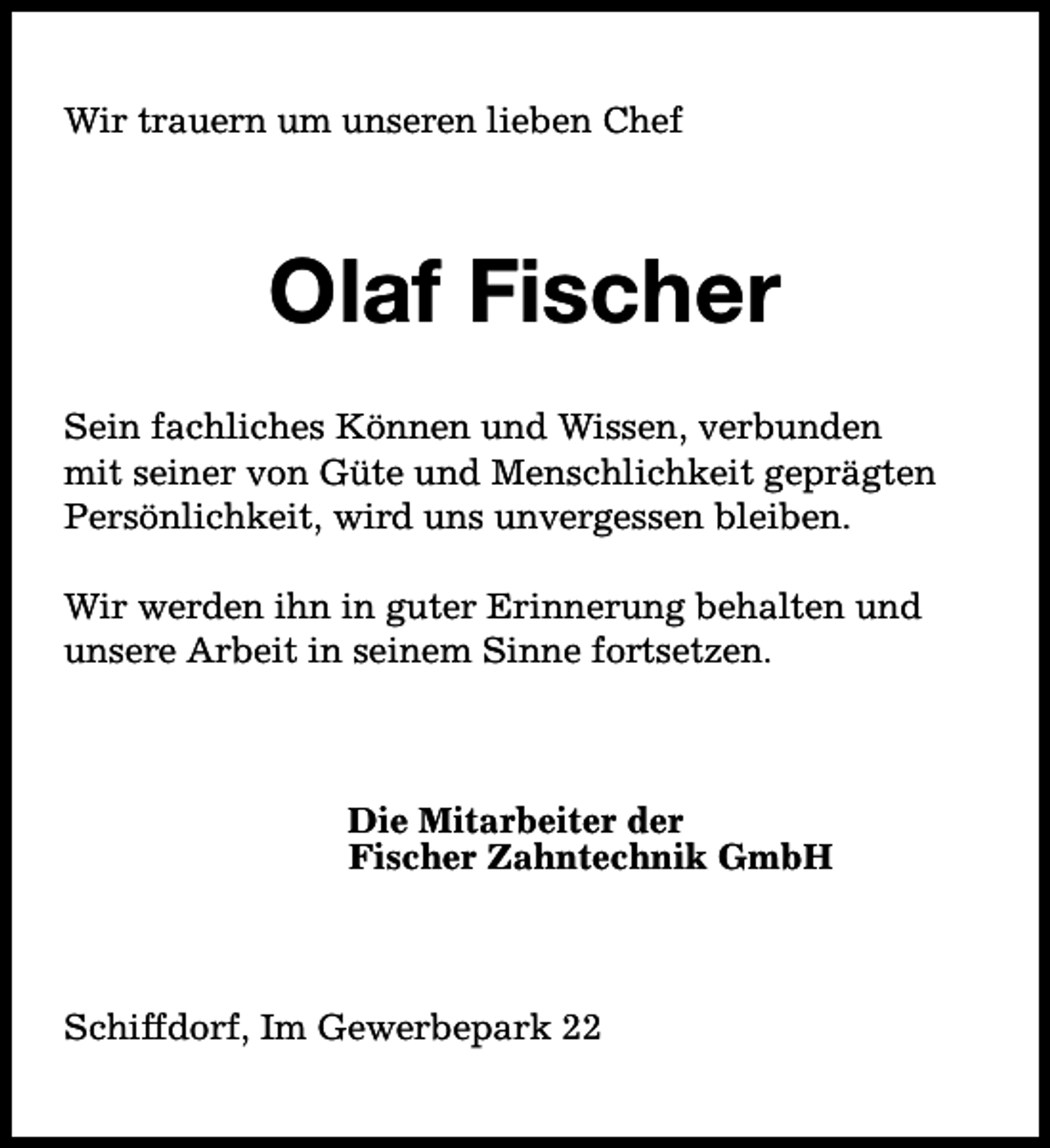 <p>Wir trauern um unseren lieben Chef</p><p>Olaf Fischer<br />Sein fachliches Können und Wissen, verbunden<br />mit seiner von Güte und Menschlichkeit geprägten<br />Persönlichkeit, wird uns unvergessen bleiben.<br />Wir werden ihn in guter Erinnerung behalten und<br />unsere Arbeit in seinem Sinne fortsetzen.</p><p>Die Mitarbeiter der<br />Fischer Zahntechnik GmbH</p><p>Schiffdorf, Im Gewerbepark 22</p>