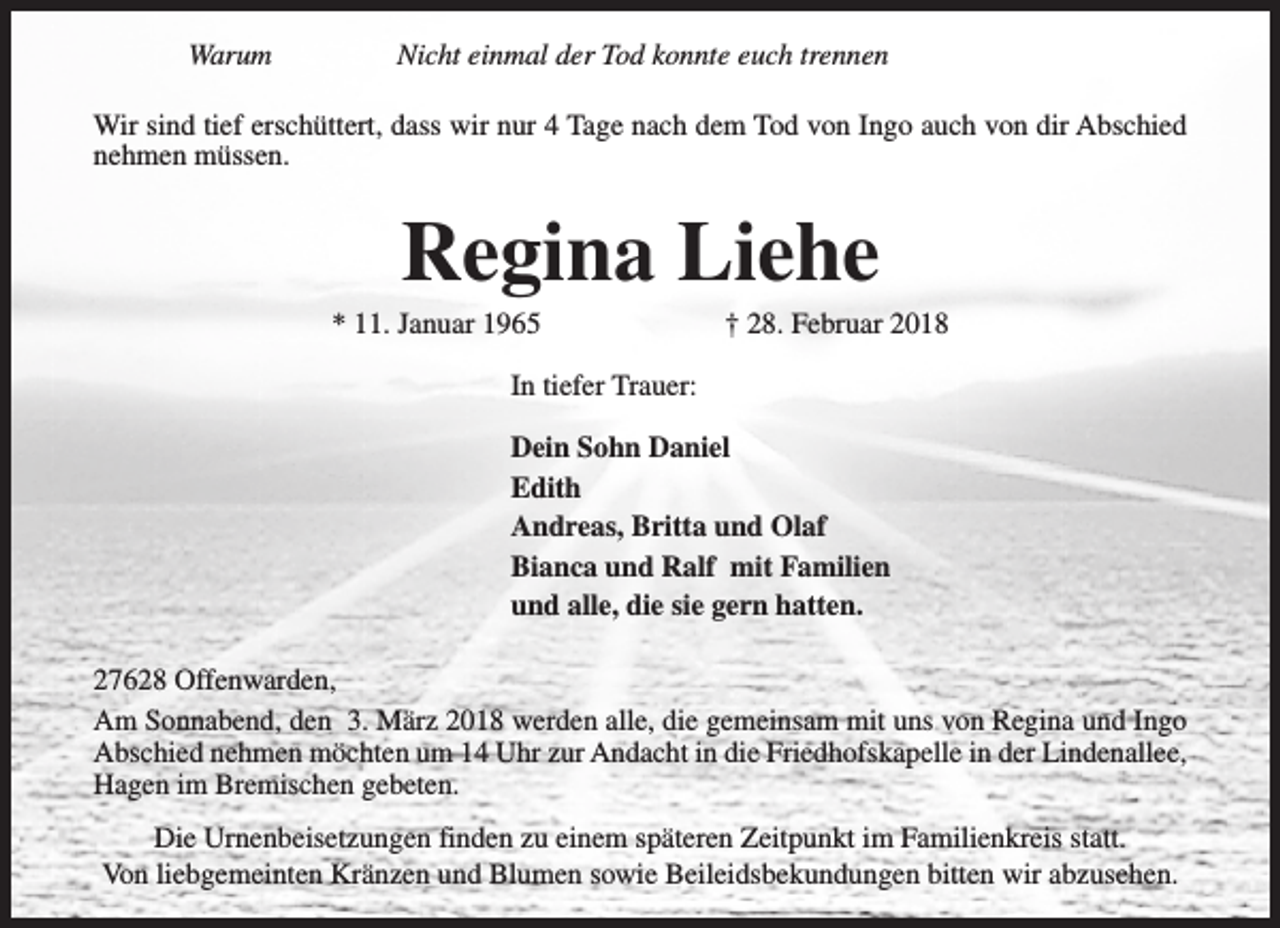 <p>Warum</p><p>Nicht einmal der Tod konnte euch trennen</p><p>Wir sind tief erschüttert, dass wir nur 4 Tage nach dem Tod von Ingo auch von dir Abschied<br />nehmen müssen.</p><p>Regina Liehe</p><p>* 11. Januar 1965</p><p>† 28. Februar 2018</p><p>In tiefer Trauer:<br />Dein Sohn Daniel<br />Edith<br />Andreas, Britta und Olaf<br />Bianca und Ralf mit Familien<br />und alle, die sie gern hatten.<br />27628 Offenwarden,<br />Am Sonnabend, den 3. März 2018 werden alle, die gemeinsam mit uns von Regina und Ingo<br />Abschied nehmen möchten um 14 Uhr zur Andacht in die Friedhofskapelle in der Lindenallee,<br />Hagen im Bremischen gebeten.<br />Die Urnenbeisetzungen finden zu einem späteren Zeitpunkt im Familienkreis statt.<br />Von liebgemeinten Kränzen und Blumen sowie Beileidsbekundungen bitten wir abzusehen.</p>