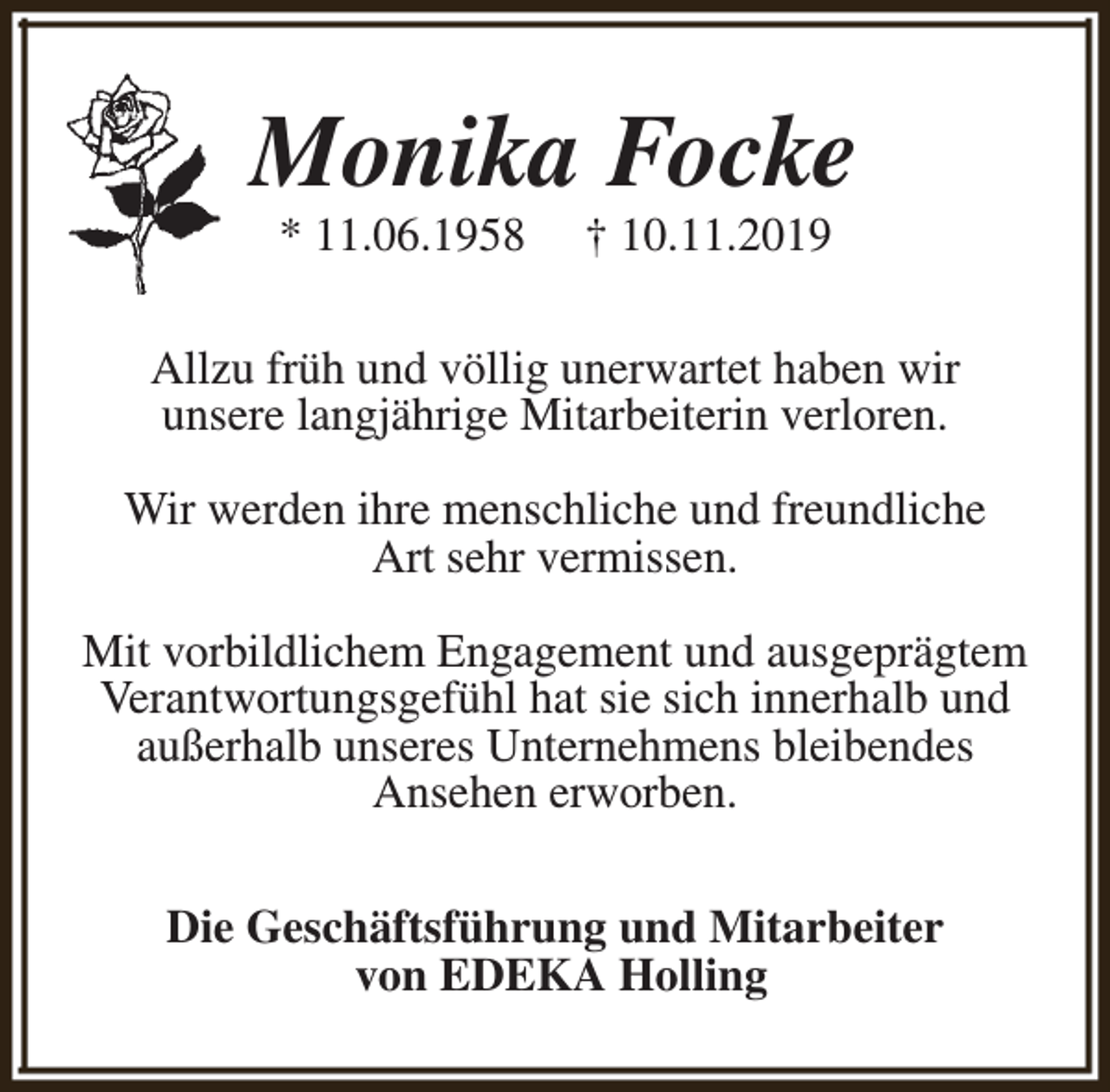 <p>Monika Focke<br />* 11.06.1958</p><p>† 10.11.2019</p><p>Allzu früh und völlig unerwartet haben wir<br />unsere langjährige Mitarbeiterin verloren.<br />Wir werden ihre menschliche und freundliche<br />Art sehr vermissen.<br />Mit vorbildlichem Engagement und ausgeprägtem<br />Verantwortungsgefühl hat sie sich innerhalb und<br />außerhalb unseres Unternehmens bleibendes<br />Ansehen erworben.<br />Die Geschäftsführung und Mitarbeiter<br />von EDEKA Holling</p>