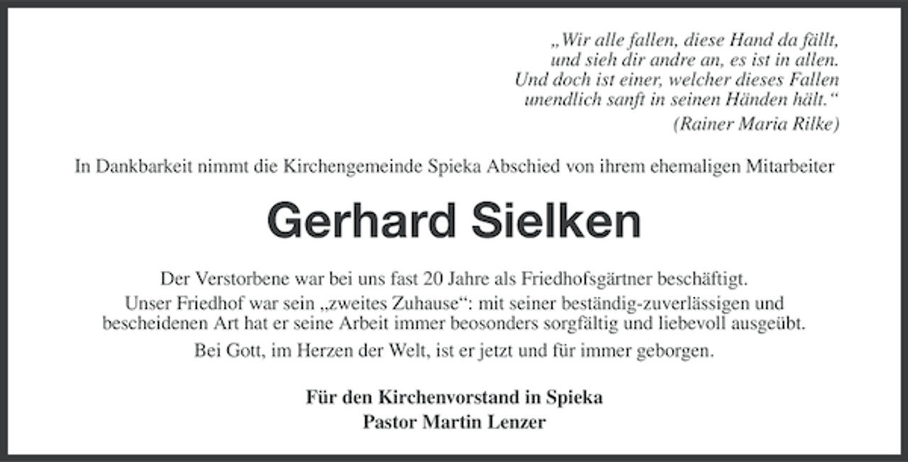 <p>„Wir alle fallen, diese Hand da fällt,<br />und sieh dir andre an, es ist in allen.<br />Und doch ist einer, welcher dieses Fallen<br />unendlich sanft in seinen Händen hält.“<br />(Rainer Maria Rilke)<br />In Dankbarkeit nimmt die Kirchengemeinde Spieka Abschied von ihrem ehemaligen Mitarbeiter</p><p>Gerhard Sielken<br />Der Verstorbene war bei uns fast 20 Jahre als Friedhofsgärtner beschäftigt.<br />Unser Friedhof war sein „zweites Zuhause“: mit seiner beständig-zuverlässigen und<br />bescheidenen Art hat er seine Arbeit immer beosonders sorgfältig und liebevoll ausgeübt.<br />Bei Gott, im Herzen der Welt, ist er jetzt und für immer geborgen.<br />Für den Kirchenvorstand in Spieka<br />Pastor Martin Lenzer</p>