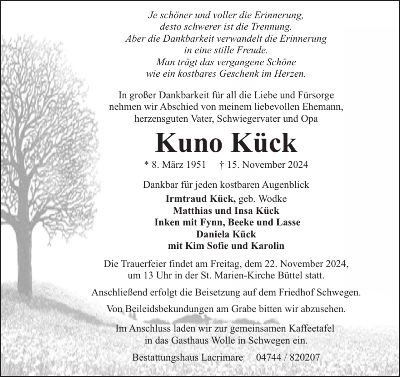 <p>Je schöner und voller die Erinnerung,<br />desto schwerer ist die Trennung.<br />Aber die Dankbarkeit verwandelt die Erinnerung<br />in eine stille Freude.<br />Man trägt das vergangene Schöne<br />wie ein kostbares Geschenk im Herzen.<br />In großer Dankbarkeit für all die Liebe und Fürsorge<br />nehmen wir Abschied von meinem liebevollen Ehemann,<br />herzensguten Vater, Schwiegervater und Opa</p><p>Kuno Kück</p><p>* 8. März 1951</p><p>† 15. November 2024</p><p>Dankbar für jeden kostbaren Augenblick<br />Irmtraud Kück, geb. Wodke<br />Matthias und Insa Kück<br />Inken mit Fynn, Beeke und Lasse<br />Daniela Kück<br />mit Kim Sofie und Karolin<br />Die Trauerfeier findet am Freitag, dem 22. November 2024,<br />um 13 Uhr in der St. Marien-Kirche Büttel statt.<br />Anschließend erfolgt die Beisetzung auf dem Friedhof Schwegen.<br />Von Beileidsbekundungen am Grabe bitten wir abzusehen.<br />Im Anschluss laden wir zur gemeinsamen Kaffeetafel<br />in das Gasthaus Wolle in Schwegen ein.<br />Bestattungshaus Lacrimare</p><p>04744 / 820207</p>