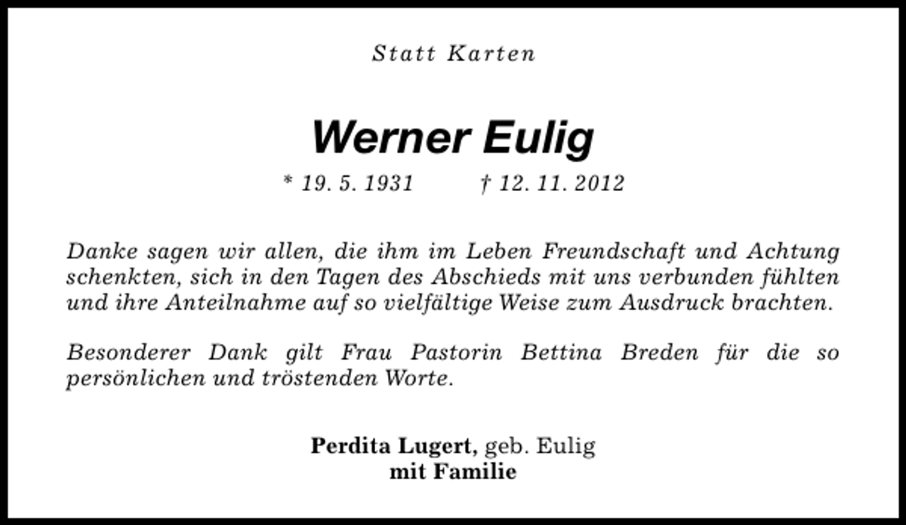<p>Statt Karten</p><p>Werner Eulig</p><p>* 19. 5. 1931</p><p>† 12. 11. 2012</p><p>Danke sagen wir allen, die ihm im Leben Freundschaft und Achtung<br />schenkten, sich in den Tagen des Abschieds mit uns verbunden fühlten<br />und ihre Anteilnahme auf so vielfältige Weise zum Ausdruck brachten.<br />Besonderer Dank gilt Frau Pastorin Bettina Breden für die so<br />persönlichen und tröstenden Worte.<br />Perdita Lugert, geb. Eulig<br />mit Familie</p>