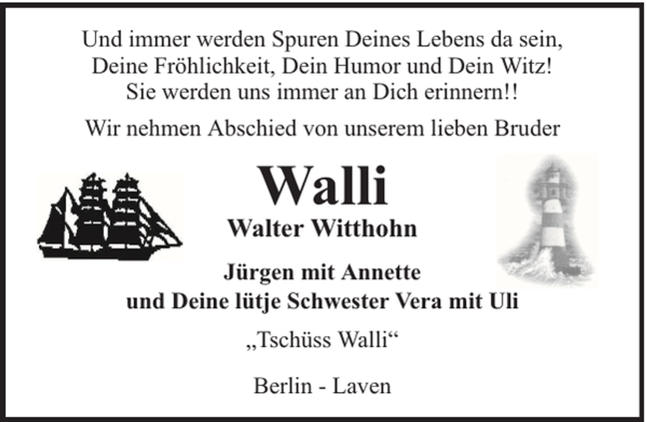 <p>Und immer werden Spuren Deines Lebens da sein,<br />Deine Fröhlichkeit, Dein Humor und Dein Witz!<br />Sie werden uns immer an Dich erinnern!!<br />Wir nehmen Abschied von unserem lieben Bruder</p><p>Walli</p><p>Walter Witthohn<br />Jürgen mit Annette<br />und Deine lütje Schwester Vera mit Uli<br />„Tschüss Walli“<br />Berlin - Laven</p>