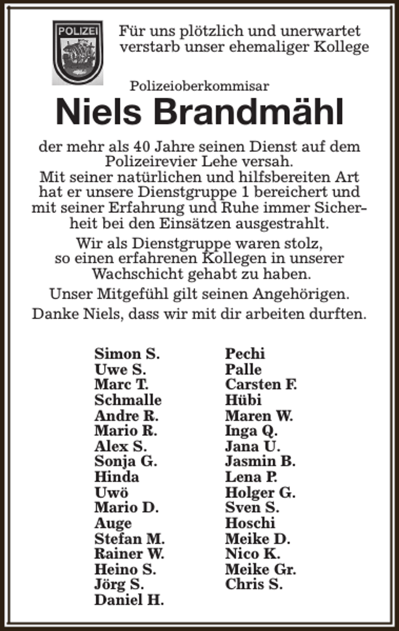 <p>Für uns plötzlich und unerwartet<br />verstarb unser ehemaliger Kollege<br />Polizeioberkommisar</p><p>Niels Brandmähl</p><p>der mehr als 40 Jahre seinen Dienst auf dem<br />Polizeirevier Lehe versah.<br />Mit seiner natürlichen und hilfsbereiten Art<br />hat er unsere Dienstgruppe 1 bereichert und<br />mit seiner Erfahrung und Ruhe immer Sicherheit bei den Einsätzen ausgestrahlt.<br />Wir als Dienstgruppe waren stolz,<br />so einen erfahrenen Kollegen in unserer<br />Wachschicht gehabt zu haben.<br />Unser Mitgefühl gilt seinen Angehörigen.<br />Danke Niels, dass wir mit dir arbeiten durften.<br />Simon S.<br />Uwe S.<br />Marc T.<br />Schmalle<br />Andre R.<br />Mario R.<br />Alex S.<br />Sonja G.<br />Hinda<br />Uwö<br />Mario D.<br />Auge<br />Stefan M.<br />Rainer W.<br />Heino S.<br />Jörg S.<br />Daniel H.</p><p>Pechi<br />Palle<br />Carsten F.<br />Hübi<br />Maren W.<br />Inga Q.<br />Jana U.<br />Jasmin B.<br />Lena P.<br />Holger G.<br />Sven S.<br />Hoschi<br />Meike D.<br />Nico K.<br />Meike Gr.<br />Chris S.</p>