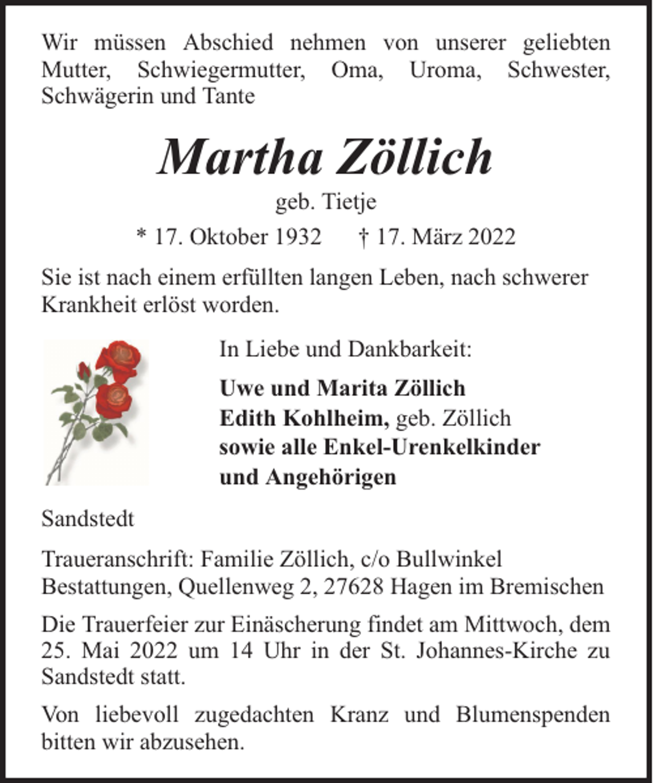 <p>Wir müssen Abschied nehmen von unserer geliebten<br />Mutter, Schwiegermutter, Oma, Uroma, Schwester,<br />Schwägerin und Tante</p><p>Martha Zöllich</p><p>geb. Tietje<br />* 17. Oktober 1932 † 17. März 2022<br />Sie ist nach einem erfüllten langen Leben, nach schwerer<br />Krankheit erlöst worden.<br />In Liebe und Dankbarkeit:<br />Uwe und Marita Zöllich<br />Edith Kohlheim, geb. Zöllich<br />sowie alle Enkel-Urenkelkinder<br />und Angehörigen<br />Sandstedt<br />Traueranschrift: Familie Zöllich, c/o Bullwinkel<br />Bestattungen, Quellenweg 2, 27628 Hagen im Bremischen<br />Die Trauerfeier zur Einäscherung findet am Mittwoch, dem<br />25. Mai 2022 um 14 Uhr in der St. Johannes-Kirche zu<br />Sandstedt statt.<br />Von liebevoll zugedachten Kranz und Blumenspenden<br />bitten wir abzusehen.</p>