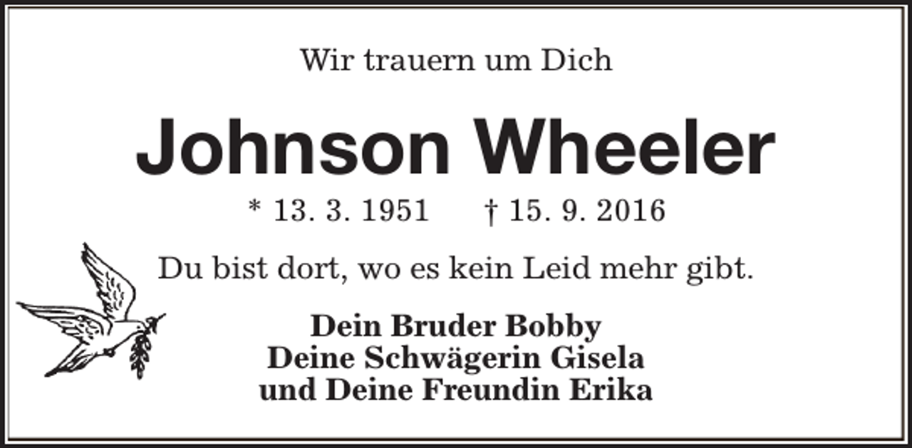 <p>Wir trauern um Dich</p><p>Johnson Wheeler<br />* 13. 3. 1951</p><p>† 15. 9. 2016</p><p>Du bist dort, wo es kein Leid mehr gibt.<br />Dein Bruder Bobby<br />Deine Schwägerin Gisela<br />und Deine Freundin Erika</p>