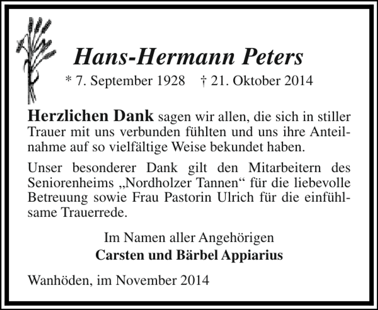 <p>Hans-Hermann Peters</p><p>* 7. September 1928</p><p>† 21. Oktober 2014</p><p>Herzlichen Dank sagen wir allen, die sich in stiller</p><p>Trauer mit uns verbunden fühlten und uns ihre Anteilnahme auf so vielfältige Weise bekundet haben.<br />Unser besonderer Dank gilt den Mitarbeitern des<br />Seniorenheims „Nordholzer Tannen“ für die liebevolle<br />Betreuung sowie Frau Pastorin Ulrich für die einfühlsame Trauerrede.<br />Im Namen aller Angehörigen<br />Carsten und Bärbel Appiarius<br />Wanhöden, im November 2014</p>