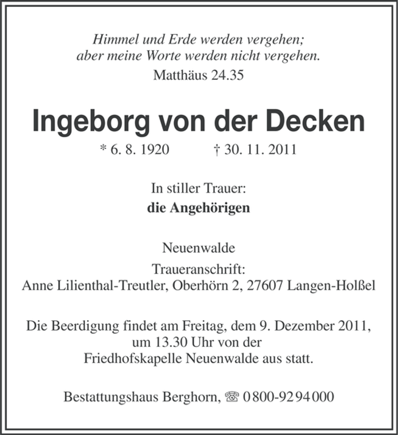<p>Himmel und Erde werden vergehen;<br />aber meine Worte werden nicht vergehen.<br />Matthäus 24.35</p><p>Ingeborg von der Decken<br />* 6. 8. 1920</p><p>† 30. 11. 2011</p><p>In stiller Trauer:<br />die Angehörigen<br />Neuenwalde<br />Traueranschrift:<br />Anne Lilienthal-Treutler, Oberhörn 2, 27607 Langen-Holßel<br />Die Beerdigung findet am Freitag, dem 9. Dezember 2011,<br />um 13.30 Uhr von der<br />Friedhofskapelle Neuenwalde aus statt.<br />Bestattungshaus Berghorn, 0 800-92 94 000</p>
