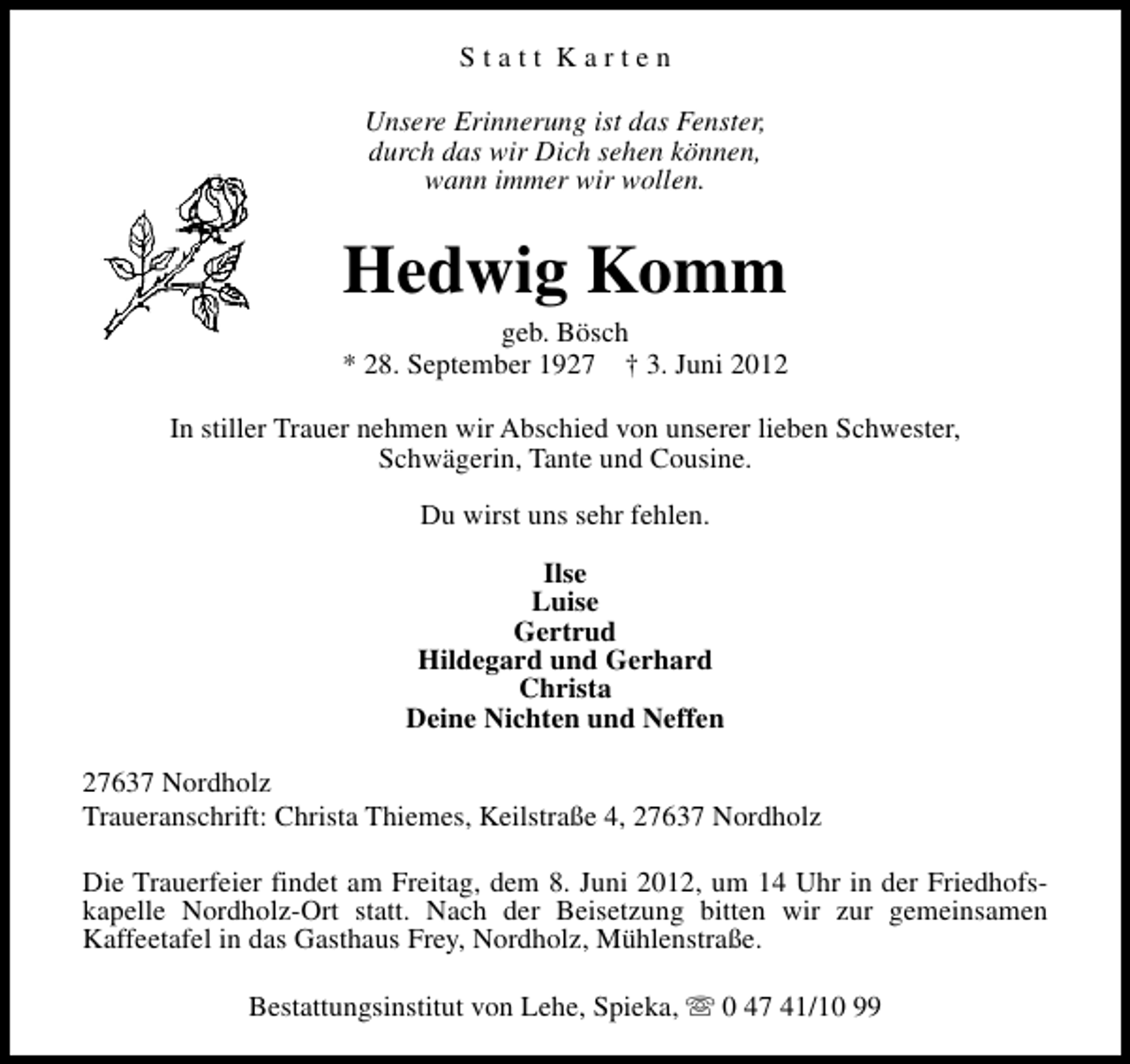 <p>Statt Karten<br />Unsere Erinnerung ist das Fenster,<br />durch das wir Dich sehen können,<br />wann immer wir wollen.</p><p>Hedwig Komm</p><p>geb. Bösch<br />* 28. September 1927 † 3. Juni 2012<br />In stiller Trauer nehmen wir Abschied von unserer lieben Schwester,<br />Schwägerin, Tante und Cousine.<br />Du wirst uns sehr fehlen.<br />Ilse<br />Luise<br />Gertrud<br />Hildegard und Gerhard<br />Christa<br />Deine Nichten und Neffen<br />27637 Nordholz<br />Traueranschrift: Christa Thiemes, Keilstraße 4, 27637 Nordholz<br />Die Trauerfeier findet am Freitag, dem 8. Juni 2012, um 14 Uhr in der Friedhofskapelle Nordholz-Ort statt. Nach der Beisetzung bitten wir zur gemeinsamen<br />Kaffeetafel in das Gasthaus Frey, Nordholz, Mühlenstraße.<br />Bestattungsinstitut von Lehe, Spieka, s 0 47 41/10 99</p>