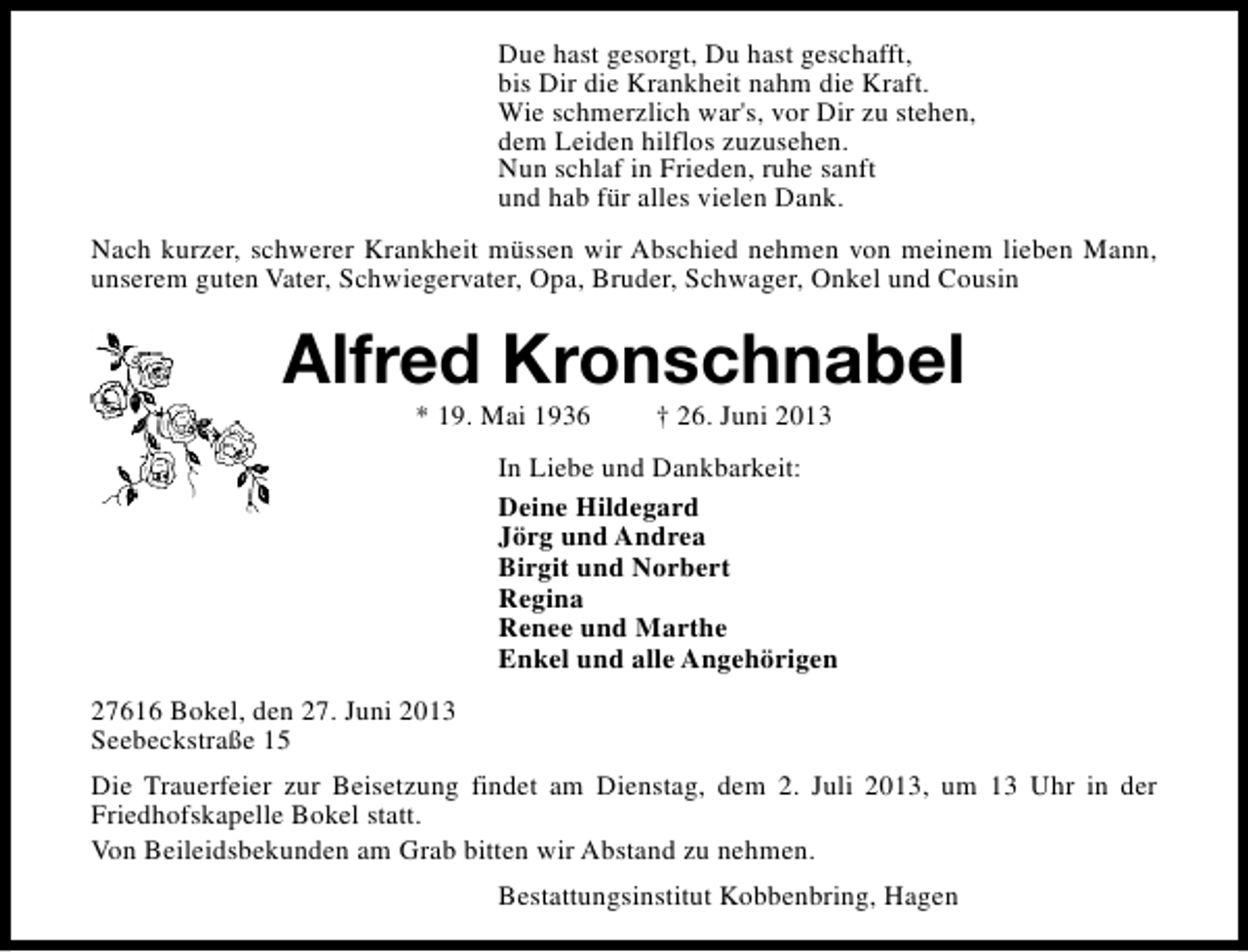 <p>Due hast gesorgt, Du hast geschafft,<br />bis Dir die Krankheit nahm die Kraft.<br />Wie schmerzlich war's, vor Dir zu stehen,<br />dem Leiden hilflos zuzusehen.<br />Nun schlaf in Frieden, ruhe sanft<br />und hab für alles vielen Dank.<br />Nach kurzer, schwerer Krankheit müssen wir Abschied nehmen von meinem lieben Mann,<br />unserem guten Vater, Schwiegervater, Opa, Bruder, Schwager, Onkel und Cousin</p><p>Alfred Kronschnabel<br />* 19. Mai 1936</p><p>† 26. Juni 2013</p><p>In Liebe und Dankbarkeit:<br />Deine Hildegard<br />Jörg und Andrea<br />Birgit und Norbert<br />Regina<br />Renee und Marthe<br />Enkel und alle Angehörigen<br />27616 Bokel, den 27. Juni 2013<br />Seebeckstraße 15<br />Die Trauerfeier zur Beisetzung findet am Dienstag, dem 2. Juli 2013, um 13 Uhr in der<br />Friedhofskapelle Bokel statt.<br />Von Beileidsbekunden am Grab bitten wir Abstand zu nehmen.<br />Bestattungsinstitut Kobbenbring, Hagen</p>