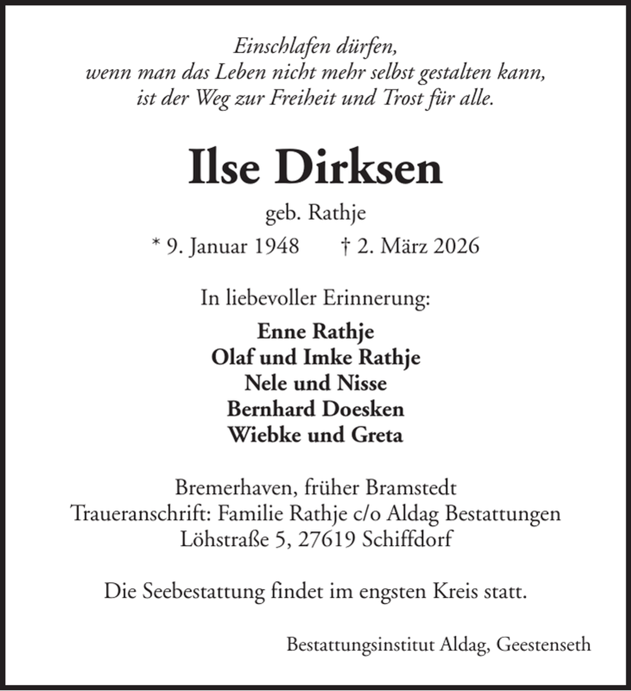<p>Einschlafen dürfen,<br />wenn man das Leben nicht mehr selbst gestalten kann,<br />ist der Weg zur Freiheit und Trost für alle.</p><p>Ilse Dirksen<br />geb. Rathje<br />* 9. Januar 1948<br />† 2. März 2026<br />In liebevoller Erinnerung:<br />Enne Rathje<br />Olaf und Imke Rathje<br />Nele und Nisse<br />Bernhard Doesken<br />Wiebke und Greta<br />Bremerhaven, früher Bramstedt<br />Traueranschrift: Familie Rathje c/o Aldag Bestattungen<br />Löhstraße 5, 27619 Schiffdorf<br />Die Seebestattung findet im engsten Kreis statt.<br />Bestattungsinstitut Aldag, Geestenseth</p>