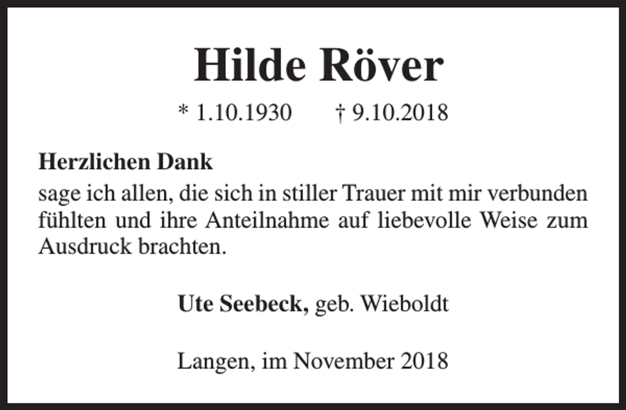 <p>Hilde Röver</p><p>* 1.10.1930</p><p>† 9.10.2018</p><p>Herzlichen Dank<br />sage ich allen, die sich in stiller Trauer mit mir verbunden<br />fühlten und ihre Anteilnahme auf liebevolle Weise zum<br />Ausdruck brachten.<br />Ute Seebeck, geb. Wieboldt<br />Langen, im November 2018</p>