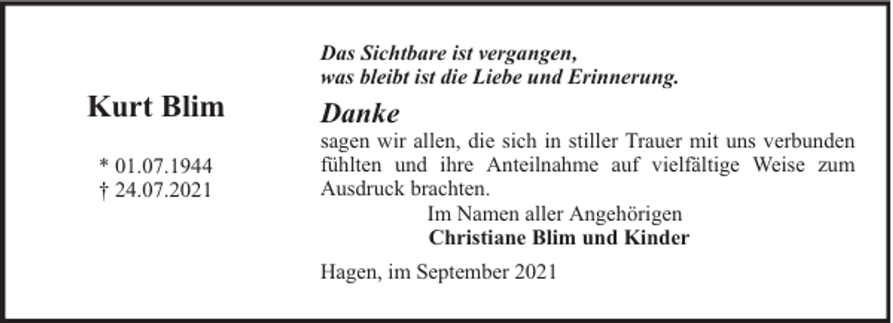 <p>Kurt Blim<br />* 01.07.1944<br />† 24.07.2021</p><p>Das Sichtbare ist vergangen,<br />was bleibt ist die Liebe und Erinnerung.</p><p>Danke</p><p>sagen wir allen, die sich in stiller Trauer mit uns verbunden<br />fühlten und ihre Anteilnahme auf vielfältige Weise zum<br />Ausdruck brachten.<br />Im Namen aller Angehörigen<br />Christiane Blim und Kinder<br />Hagen, im September 2021</p>
