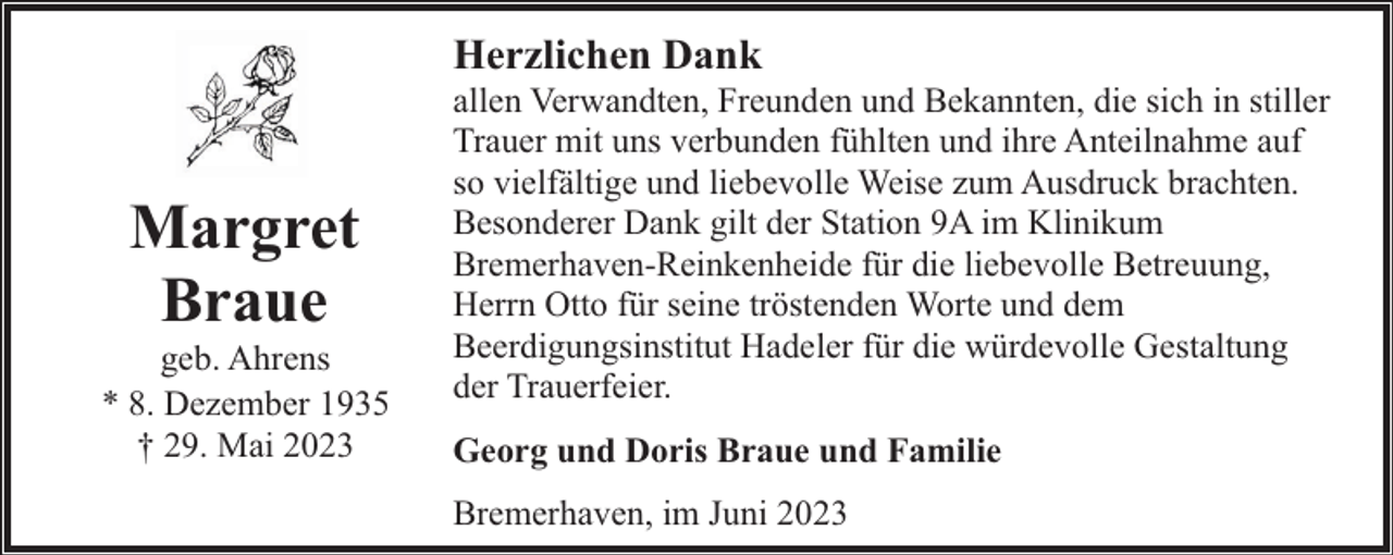 <p>Herzlichen Dank</p><p>Margret<br />Braue</p><p>geb. Ahrens<br />* 8. Dezember 1935<br />† 29. Mai 2023</p><p>allen Verwandten, Freunden und Bekannten, die sich in stiller<br />Trauer mit uns verbunden fühlten und ihre Anteilnahme auf<br />so vielfältige und liebevolle Weise zum Ausdruck brachten.<br />Besonderer Dank gilt der Station 9A im Klinikum<br />Bremerhaven-Reinkenheide für die liebevolle Betreuung,<br />Herrn Otto für seine tröstenden Worte und dem<br />Beerdigungsinstitut Hadeler für die würdevolle Gestaltung<br />der Trauerfeier.<br />Georg und Doris Braue und Familie<br />Bremerhaven, im Juni 2023</p>