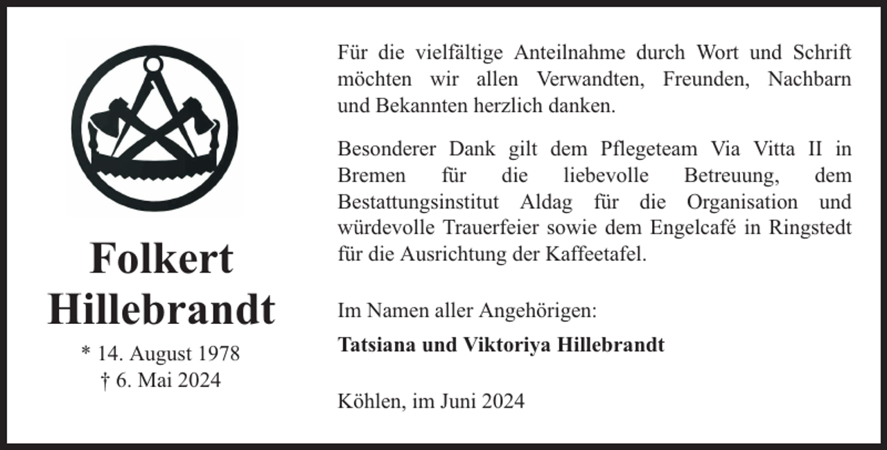 <p>Für die vielfältige Anteilnahme durch Wort und Schrift<br />möchten wir allen Verwandten, Freunden, Nachbarn<br />und Bekannten herzlich danken.</p><p>Folkert<br />Hillebrandt<br />* 14. August 1978<br />† 6. Mai 2024</p><p>Besonderer Dank gilt dem Pflegeteam Via Vitta II in<br />Bremen<br />für<br />die<br />liebevolle<br />Betreuung,<br />dem<br />Bestattungsinstitut Aldag für die Organisation und<br />würdevolle Trauerfeier sowie dem Engelcafé in Ringstedt<br />für die Ausrichtung der Kaffeetafel.<br />Im Namen aller Angehörigen:<br />Tatsiana und Viktoriya Hillebrandt<br />Köhlen, im Juni 2024</p>