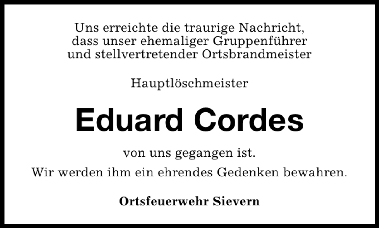 <p>Uns erreichte die traurige Nachricht,<br />dass unser ehemaliger Gruppenführer<br />und stellvertretender Ortsbrandmeister<br />Hauptlöschmeister</p><p>Eduard Cordes<br />von uns gegangen ist.<br />Wir werden ihm ein ehrendes Gedenken bewahren.<br />Ortsfeuerwehr Sievern</p>