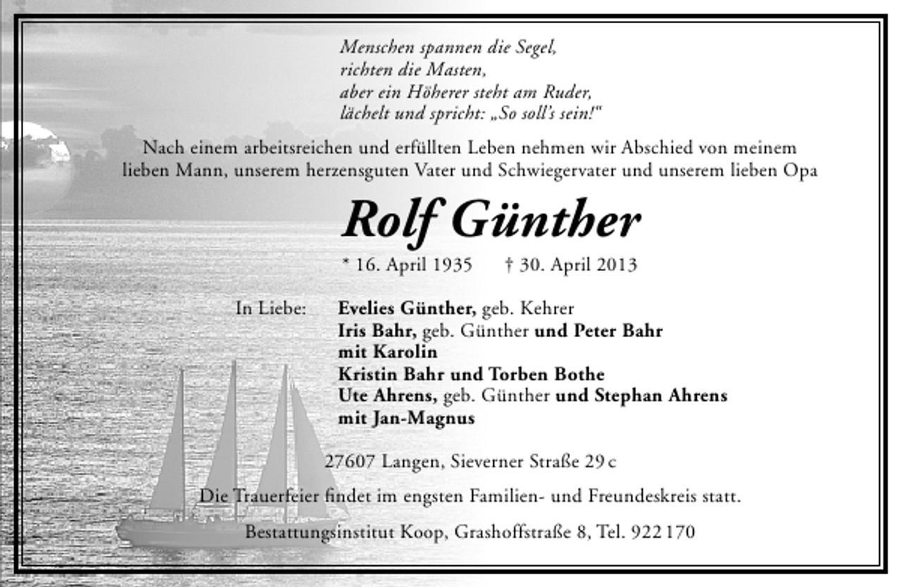 <p>Menschen spannen die Segel,<br />richten die Masten,<br />aber ein Höherer steht am Ruder,<br />lächelt und spricht: „So soll’s sein!“<br />Nach einem arbeitsreichen und erfüllten Leben nehmen wir Abschied von meinem<br />lieben Mann, unserem herzensguten Vater und Schwiegervater und unserem lieben Opa</p><p>Rolf Günther<br />* 16. April 1935</p><p>In Liebe:</p><p>† 30. April 2013</p><p>Evelies Günther, geb. Kehrer<br />Iris Bahr, geb. Günther und Peter Bahr<br />mit Karolin<br />Kristin Bahr und Torben Bothe<br />Ute Ahrens, geb. Günther und Stephan Ahrens<br />mit Jan-Magnus<br />27607 Langen, Sieverner Straße 29 c</p><p>Die Trauerfeier ﬁndet im engsten Familien- und Freundeskreis statt.<br />Bestattungsinstitut Koop, Grashoffstraße 8, Tel. 922 170</p>