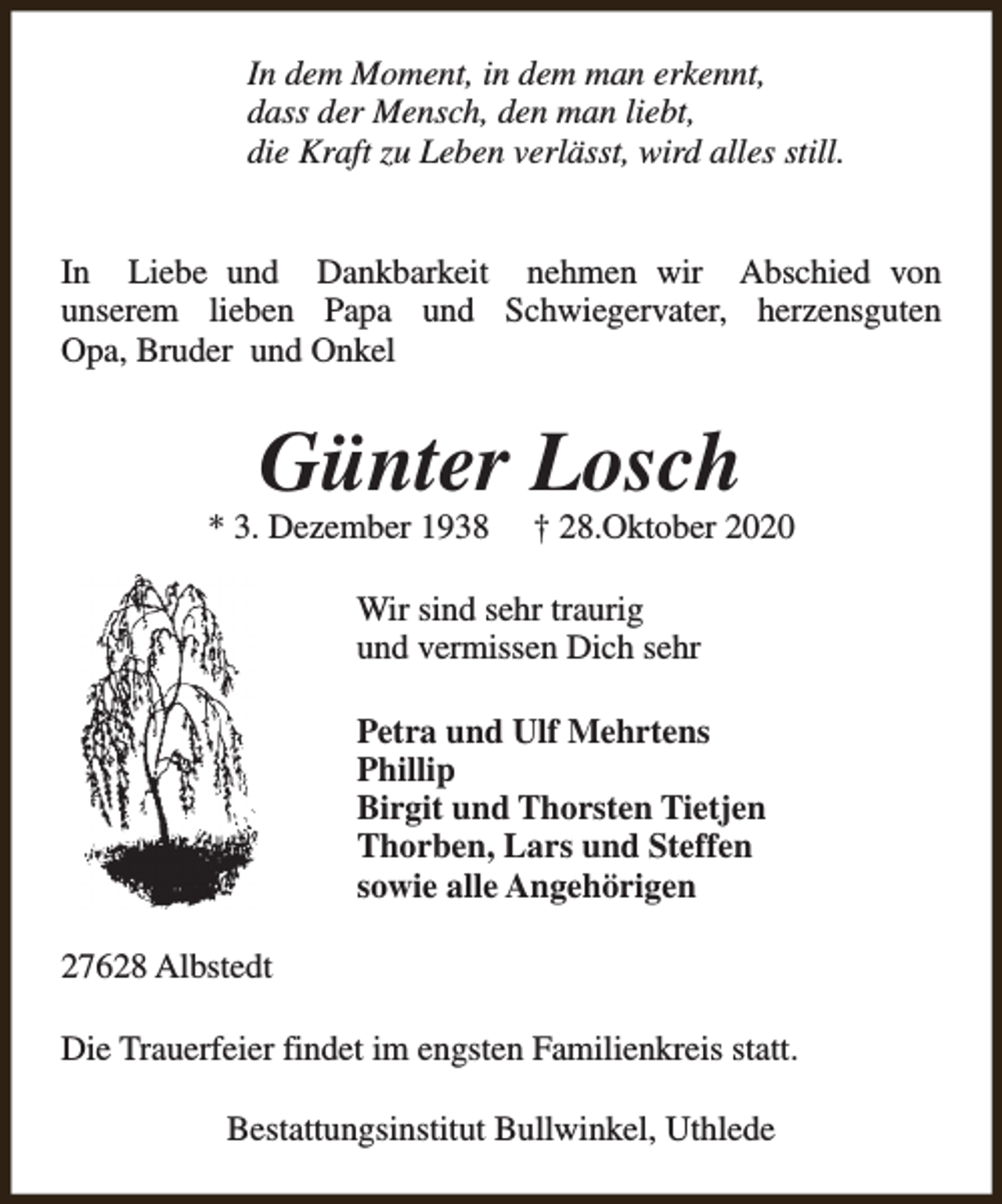 <p>In dem Moment, in dem man erkennt,<br />dass der Mensch, den man liebt,<br />die Kraft zu Leben verlässt, wird alles still.<br />In Liebe und Dankbarkeit nehmen wir Abschied von<br />unserem lieben Papa und Schwiegervater, herzensguten<br />Opa, Bruder und Onkel</p><p>Günter Losch</p><p>* 3. Dezember 1938</p><p>† 28.Oktober 2020</p><p>Wir sind sehr traurig<br />und vermissen Dich sehr<br />Petra und Ulf Mehrtens<br />Phillip<br />Birgit und Thorsten Tietjen<br />Thorben, Lars und Steffen<br />sowie alle Angehörigen<br />27628 Albstedt<br />Die Trauerfeier findet im engsten Familienkreis statt.<br />Bestattungsinstitut Bullwinkel, Uthlede</p>