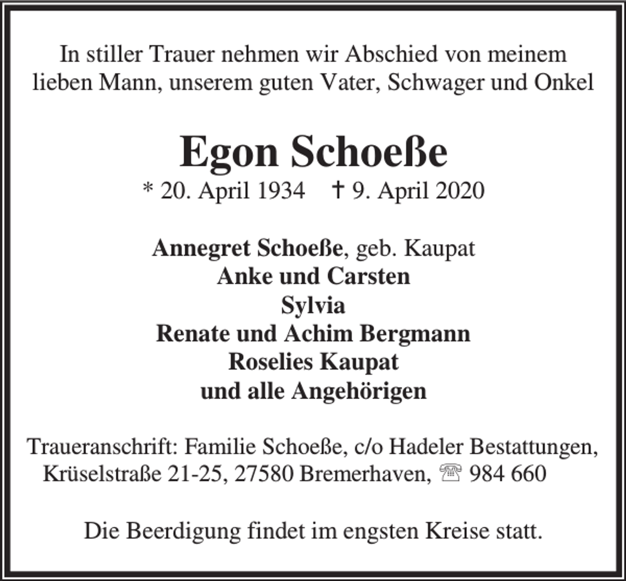<p>In stiller Trauer nehmen wir Abschied von meinem<br />lieben Mann, unserem guten Vater, Schwager und Onkel</p><p>Egon Schoeße</p><p>* 20. April 1934 B 9. April 2020<br />Annegret Schoeße, geb. Kaupat<br />Anke und Carsten<br />Sylvia<br />Renate und Achim Bergmann<br />Roselies Kaupat<br />und alle Angehörigen<br />Traueranschrift: Familie Schoeße, c/o Hadeler Bestattungen,<br />Krüselstraße 21-25, 27580 Bremerhaven, ℡ 984 660</p><p>Die Beerdigung findet im engsten Kreise statt.</p>