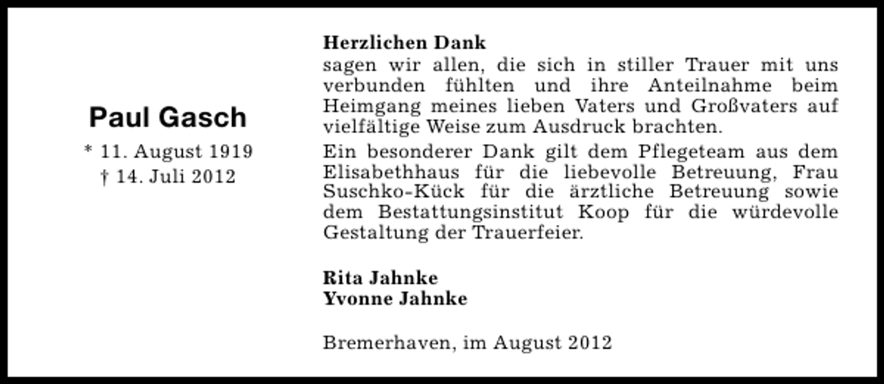 <p>Paul Gasch<br />* 11. August 1919<br />† 14. Juli 2012</p><p>Herzlichen Dank<br />sagen wir allen, die sich in stiller Trauer mit uns<br />verbunden fühlten und ihre Anteilnahme beim<br />Heimgang meines lieben Vaters und Großvaters auf<br />vielfältige Weise zum Ausdruck brachten.<br />Ein besonderer Dank gilt dem Pflegeteam aus dem<br />Elisabethhaus für die liebevolle Betreuung, Frau<br />Suschko-Kück für die ärztliche Betreuung sowie<br />dem Bestattungsinstitut Koop für die würdevolle<br />Gestaltung der Trauerfeier.<br />Rita Jahnke<br />Yvonne Jahnke<br />Bremerhaven, im August 2012</p>