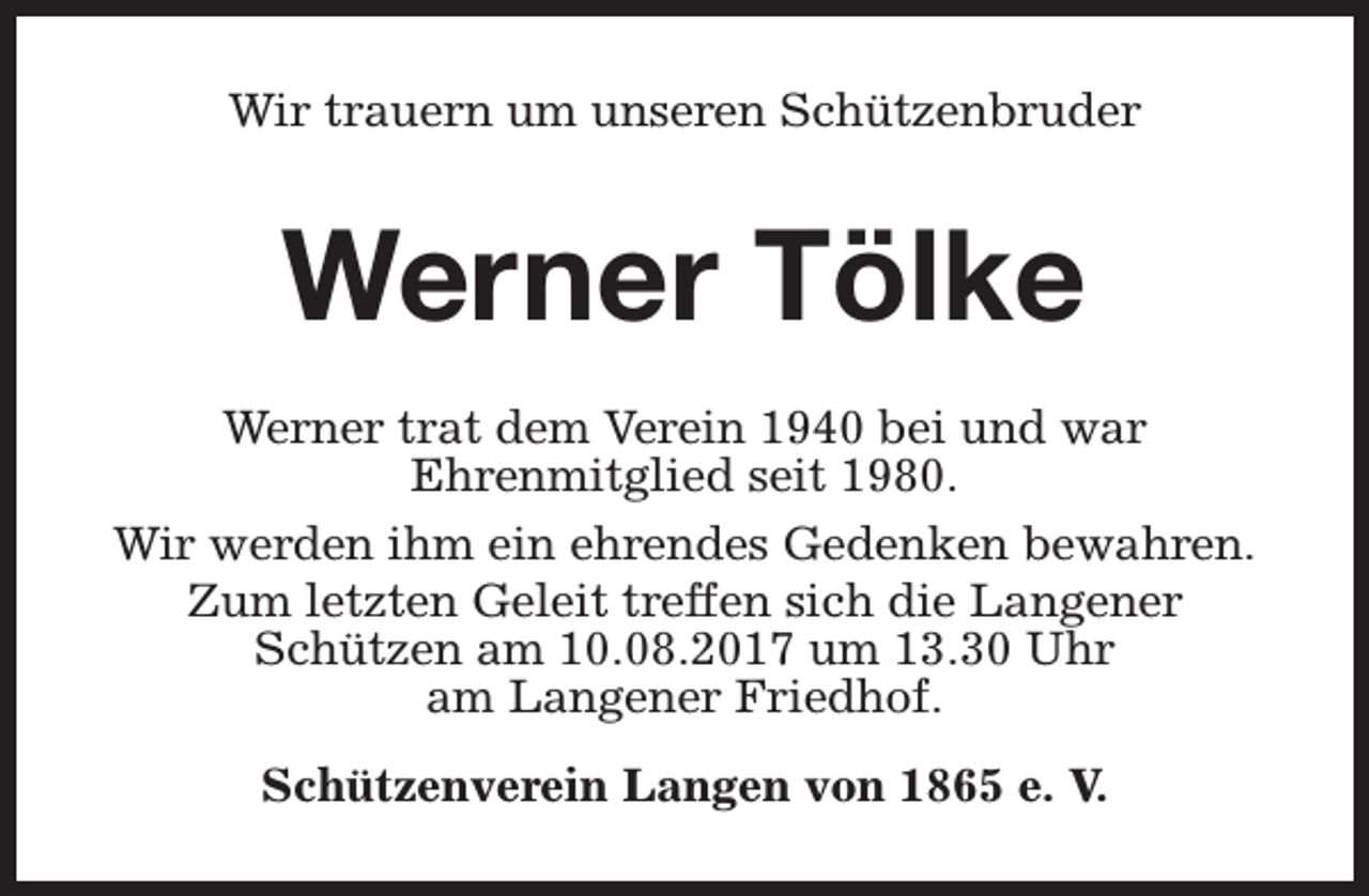 <p>Wir trauern um unseren Schützenbruder</p><p>Werner Tölke<br />Werner trat dem Verein 1940 bei und war<br />Ehrenmitglied seit 1980.<br />Wir werden ihm ein ehrendes Gedenken bewahren.<br />Zum letzten Geleit treffen sich die Langener<br />Schützen am 10.08.2017 um 13.30 Uhr<br />am Langener Friedhof.<br />Schützenverein Langen von 1865 e. V.</p>