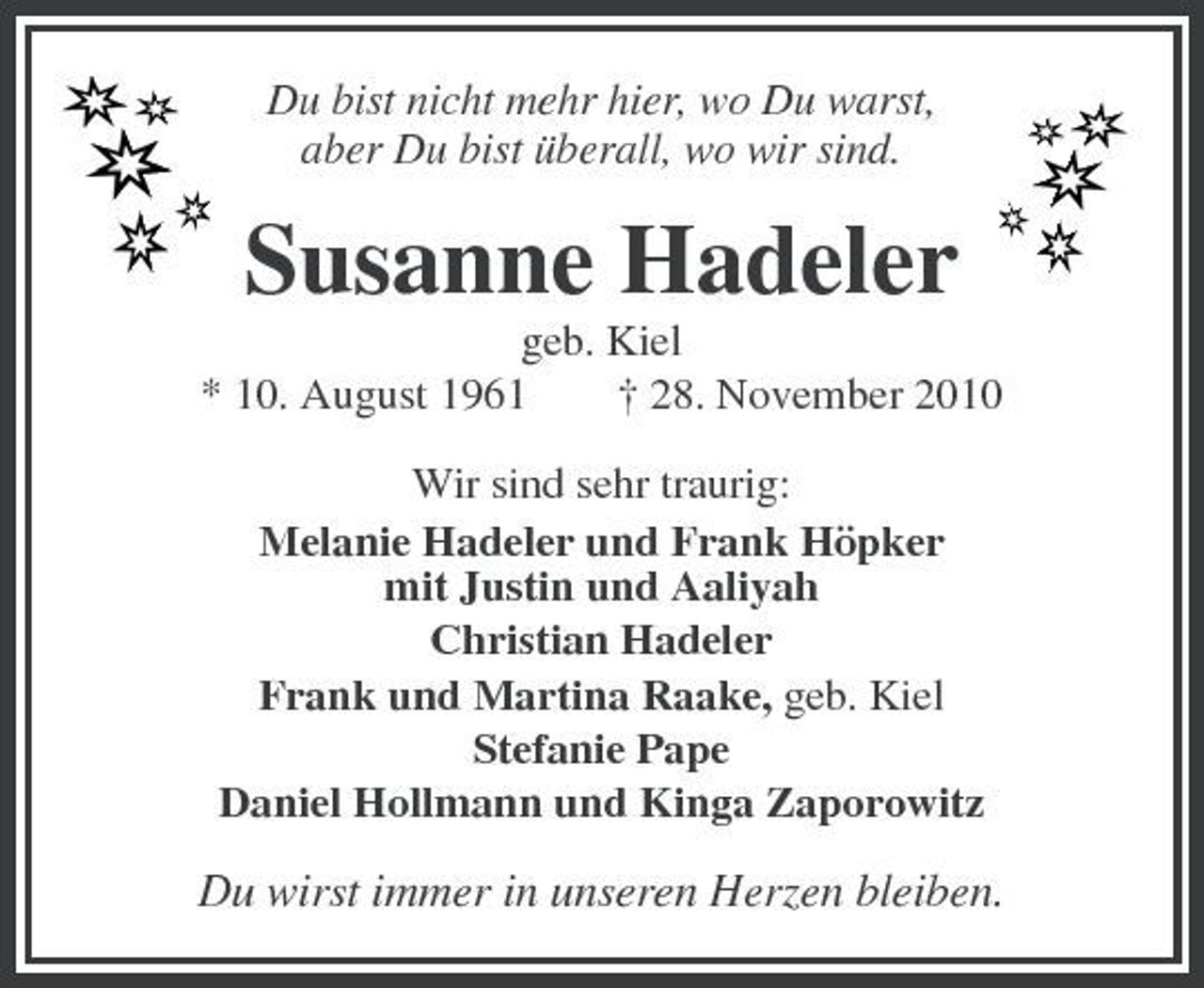 <p>Du bist nicht mehr hier, wo Du warst, aber Du bist überall, wo wir sind.</p><p>Susanne Hadeler<br />geb. Kiel * 10. August 1961 † 28. November 2010 Wir sind sehr traurig: Melanie Hadeler und Frank Höpker mit Justin und Aaliyah Christian Hadeler Frank und Martina Raake, geb. Kiel Stefanie Pape Daniel Hollmann und Kinga Zaporowitz</p><p>Du wirst immer in unseren Herzen bleiben.</p>