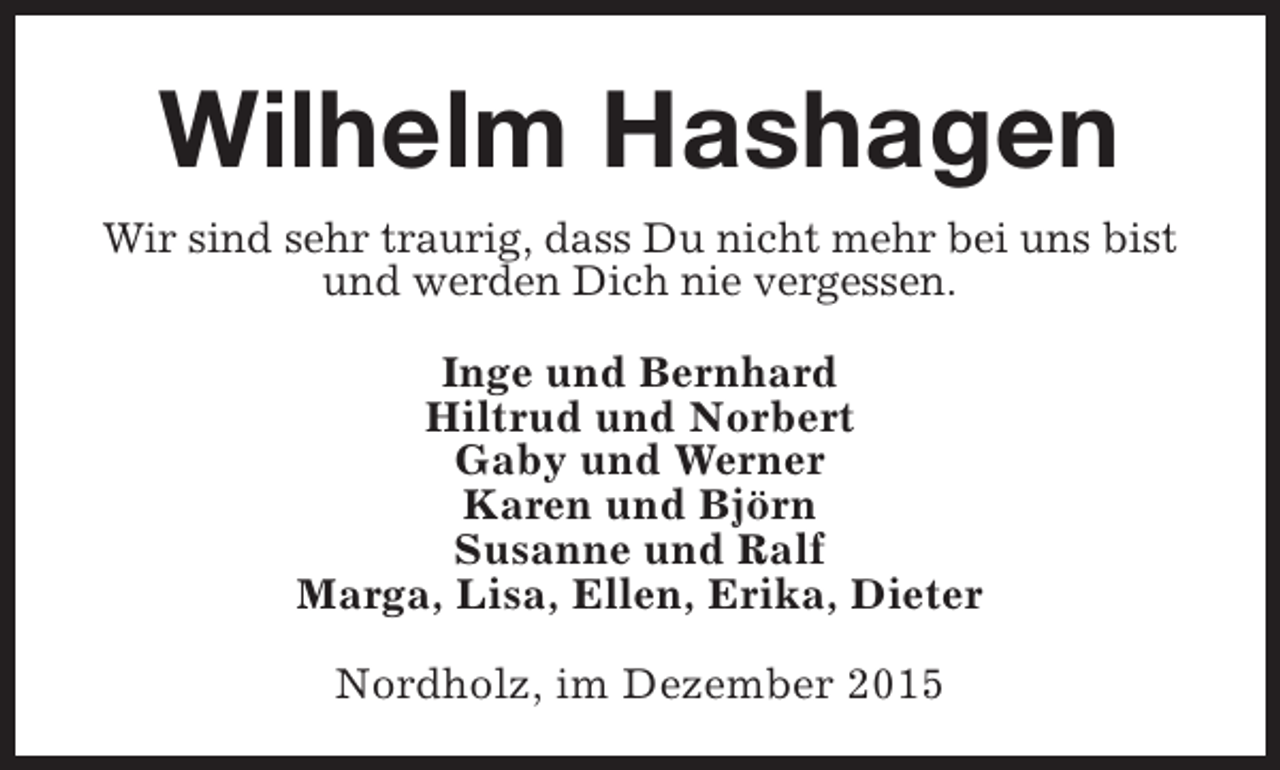 <p>Wilhelm Hashagen<br />Wir sind sehr traurig, dass Du nicht mehr bei uns bist<br />und werden Dich nie vergessen.<br />Inge und Bernhard<br />Hiltrud und Norbert<br />Gaby und Werner<br />Karen und Björn<br />Susanne und Ralf<br />Marga, Lisa, Ellen, Erika, Dieter<br />Nordholz, im Dezember 2015</p>