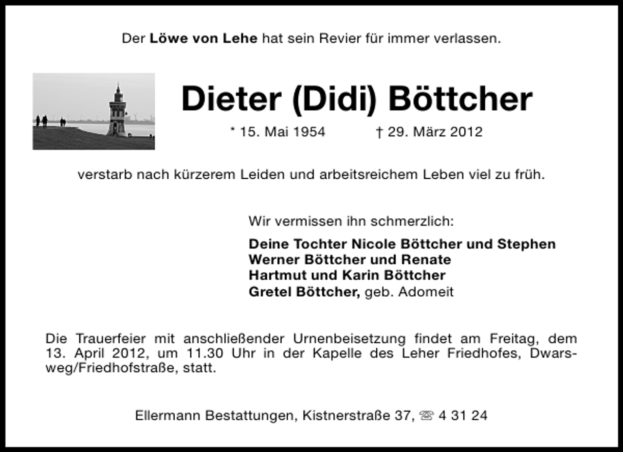 <p>Der Löwe von Lehe hat sein Revier für immer verlassen.</p><p>Dieter (Didi) Böttcher<br />* 15. Mai 1954</p><p>† 29. März 2012</p><p>verstarb nach kürzerem Leiden und arbeitsreichem Leben viel zu früh.<br />Wir vermissen ihn schmerzlich:<br />Deine Tochter Nicole Böttcher und Stephen<br />Werner Böttcher und Renate<br />Hartmut und Karin Böttcher<br />Gretel Böttcher, geb. Adomeit<br />Die Trauerfeier mit anschließender Urnenbeisetzung findet am Freitag, dem<br />13. April 2012, um 11.30 Uhr in der Kapelle des Leher Friedhofes, Dwarsweg/Friedhofstraße, statt.<br />Ellermann Bestattungen, Kistnerstraße 37, s 4 31 24</p>