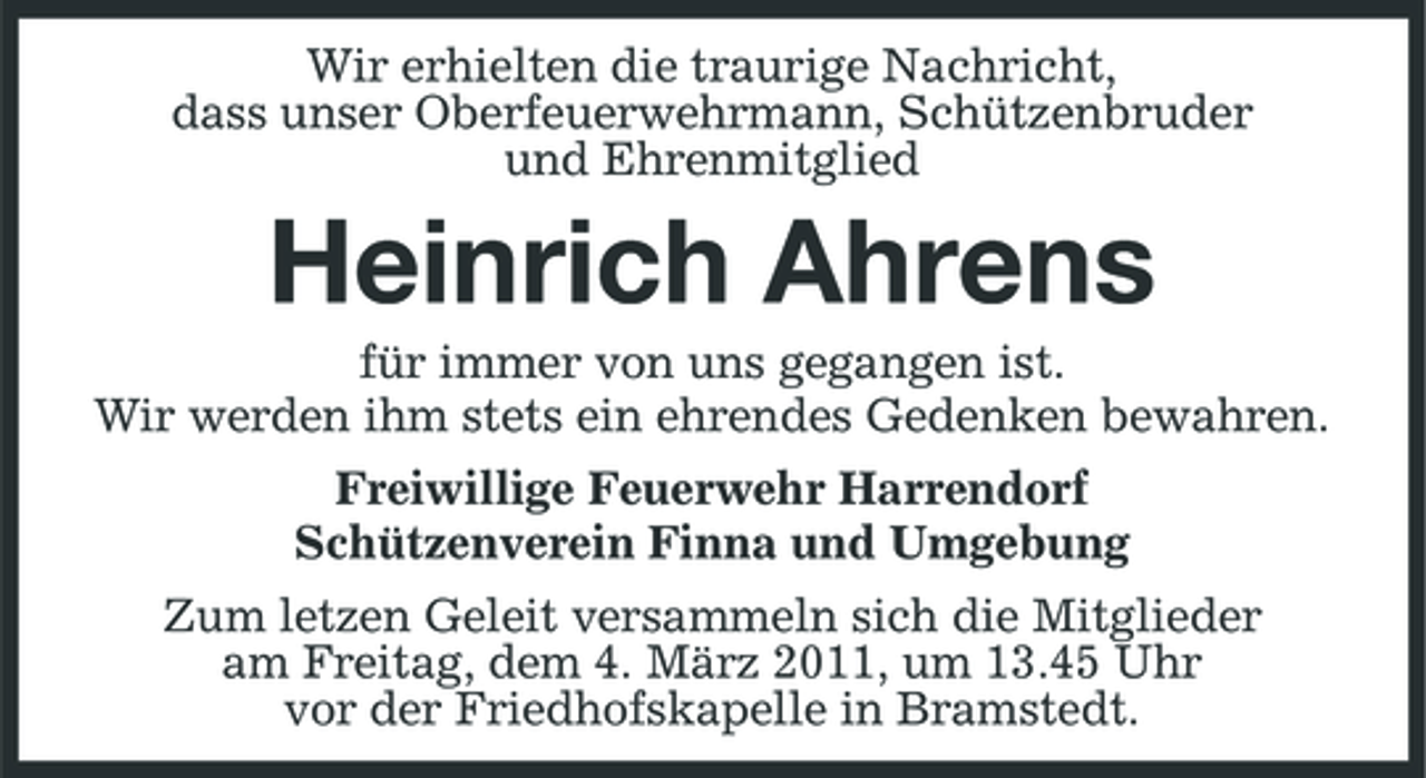 <p>Wir erhielten die traurige Nachricht, dass unser Oberfeuerwehrmann, Schützenbruder und Ehrenmitglied</p><p>Heinrich Ahrens<br />für immer von uns gegangen ist. Wir werden ihm stets ein ehrendes Gedenken bewahren. Freiwillige Feuerwehr Harrendorf Schützenverein Finna und Umgebung Zum letzen Geleit versammeln sich die Mitglieder am Freitag, dem 4. März 2011, um 13.45 Uhr vor der Friedhofskapelle in Bramstedt.</p>