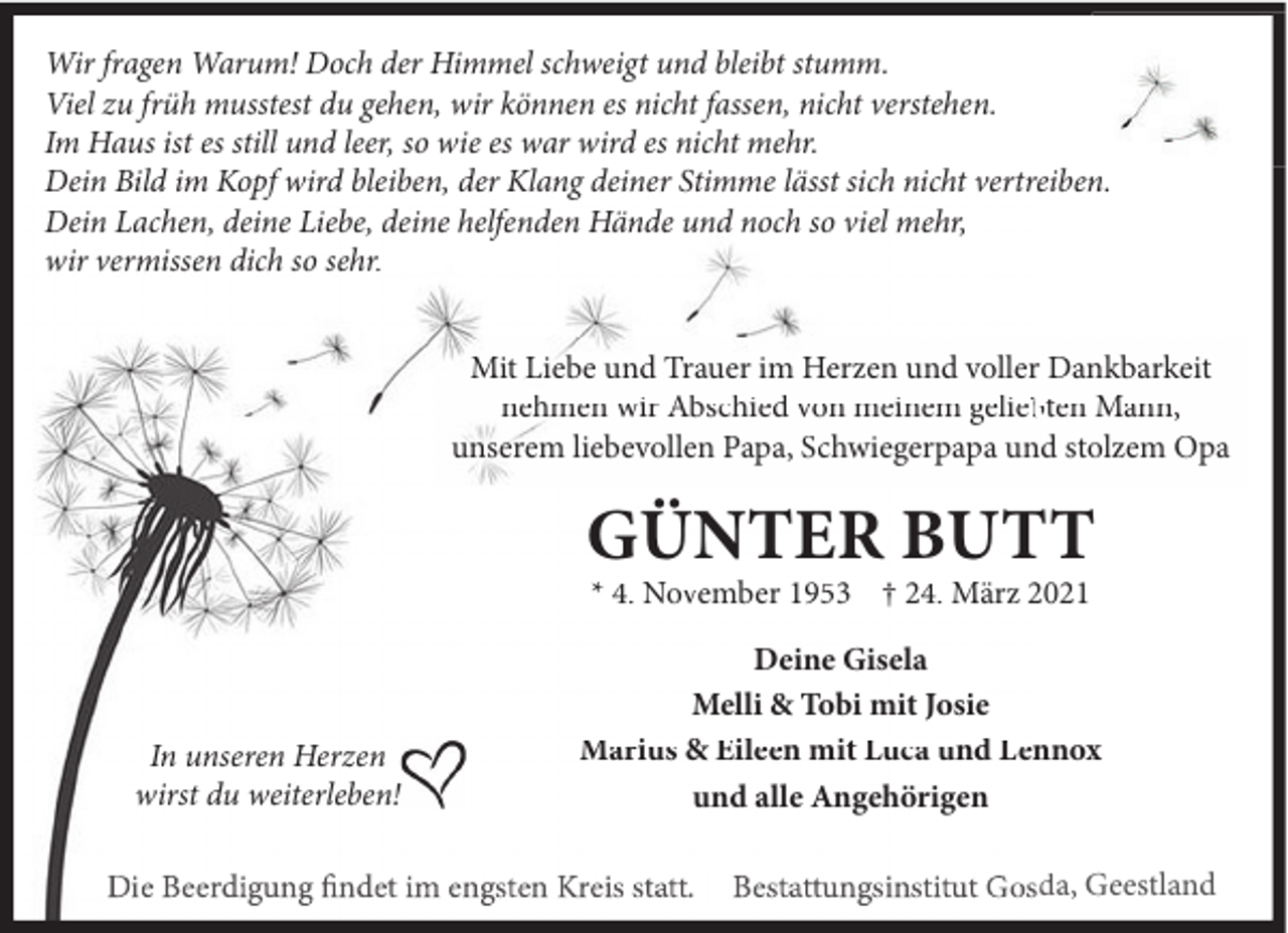 <p>Wir fragen Warum! Doch der Himmel schweigt und bleibt stumm.<br />Viel zu früh musstest du gehen, wir können es nicht fassen, nicht verstehen.<br />Im Haus ist es still und leer, so wie es war wird es nicht mehr.<br />Dein Bild im Kopf wird bleiben, der Klang deiner Stimme lässt sich nicht vertreiben.<br />Dein Lachen, deine Liebe, deine helfenden Hände und noch so viel mehr,<br />wir vermissen dich so sehr.<br />Mit Liebe und Trauer im Herzen und voller Dankbarkeit<br />nehmen wir Abschied von meinem gelieb<br />bten Mann,<br />unserem liebevollen Papa, Schwiegerpapa und stolzem Opa</p><p>GÜNTER BUTT<br />* 4. November 1953 † 24. März 2021</p><p>In unseren Herzen<br />wirst du weiterleben!</p><p>Deine Gisela<br />Melli &amp; Tobi mit Josie<br />Marius &amp; Eileen mit Luca und Lennox<br />und alle Angehörigen<br />da, Geestland</p>
