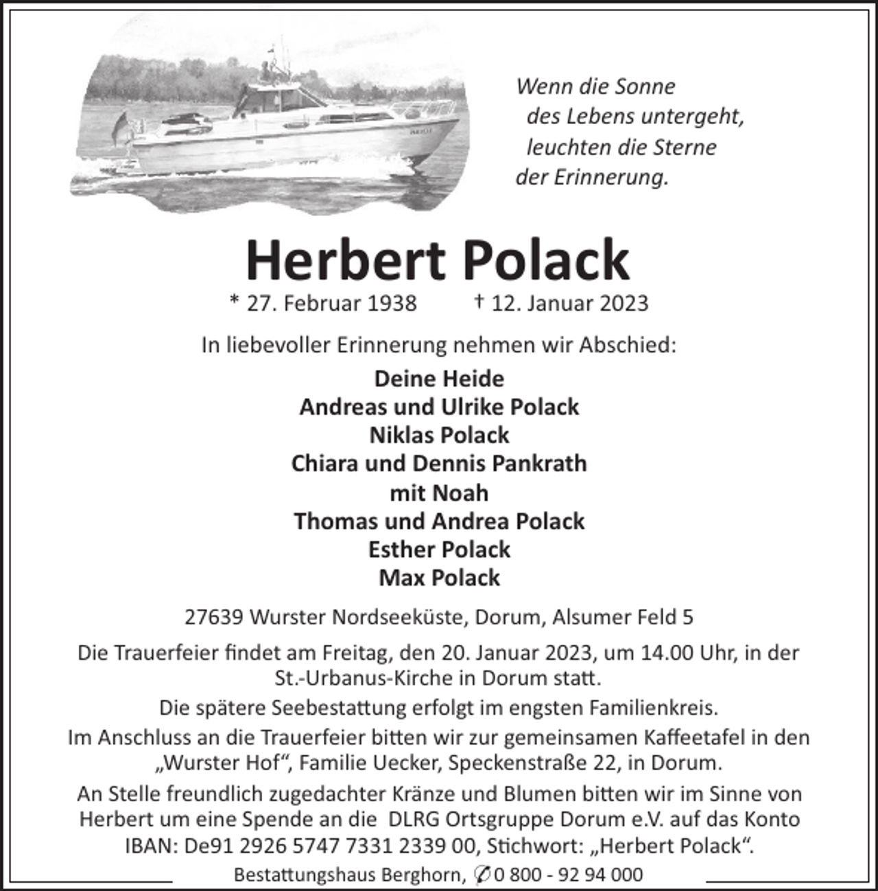 <p>Wenn die Sonne<br />des Lebens untergeht,<br />leuchten die Sterne<br />der Erinnerung.</p><p>Herbert Polack<br />* 27. Februar 1938</p><p>† 12. Januar 2023</p><p>In liebevoller Erinnerung nehmen wir Abschied:<br />Deine Heide<br />Andreas und Ulrike Polack<br />Niklas Polack<br />Chiara und Dennis Pankrath<br />mit Noah<br />Thomas und Andrea Polack<br />Esther Polack<br />Max Polack<br />27639 Wurster Nordseeküste, Dorum, Alsumer Feld 5<br />Die Trauerfeier ﬁndet am Freitag, den 20. Januar 2023, um 14.00 Uhr, in der<br />St.-Urbanus-Kirche in Dorum sta".<br />Die spätere Seebesta"ung erfolgt im engsten Familienkreis.<br />Im Anschluss an die Trauerfeier bi"en wir zur gemeinsamen Kaﬀeetafel in den<br />„Wurster Hof“, Familie Uecker, Speckenstraße 22, in Dorum.<br />An Stelle freundlich zugedachter Kränze und Blumen bi"en wir im Sinne von<br />Herbert um eine Spende an die DLRG Ortsgruppe Dorum e.V. auf das Konto<br />IBAN: De91 2926 574331 2339 00, S!chwort: „Herbert Polack“.<br />Besta"ungshaus Berghorn, * 0 800 - 92 94 000</p>