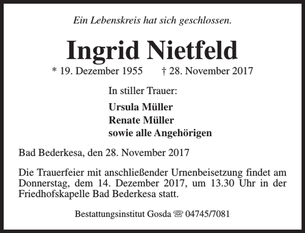 <p>Ein Lebenskreis hat sich geschlossen.</p><p>Ingrid Nietfeld</p><p>* 19. Dezember 1955</p><p>† 28. November 2017</p><p>In stiller Trauer:<br />Ursula Müller<br />Renate Müller<br />sowie alle Angehörigen<br />Bad Bederkesa, den 28. November 2017<br />Die Trauerfeier mit anschließender Urnenbeisetzung findet am<br />Donnerstag, dem 14. Dezember 2017, um 13.30 Uhr in der<br />Friedhofskapelle Bad Bederkesa statt.<br />Bestattungsinstitut Gosda s 04745/7081</p>