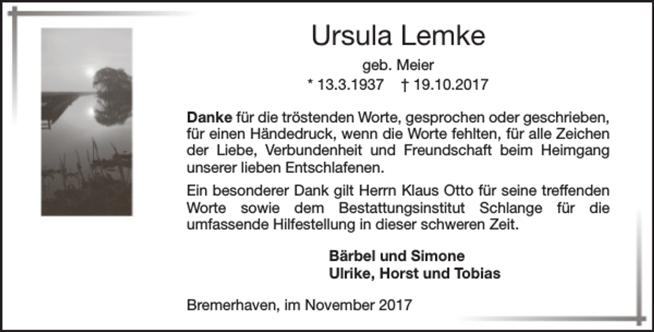 <p>Ursula Lemke<br />geb. Meier<br />* 13.3.1937 † 19.10.2017<br />Danke für die tröstenden Worte, gesprochen oder geschrieben,<br />für einen Händedruck, wenn die Worte fehlten, für alle Zeichen<br />der Liebe, Verbundenheit und Freundschaft beim Heimgang<br />unserer lieben Entschlafenen.<br />Ein besonderer Dank gilt Herrn Klaus Otto für seine treffenden<br />Worte sowie dem Bestattungsinstitut Schlange für die<br />umfassende Hilfestellung in dieser schweren Zeit.<br />Bärbel und Simone<br />Ulrike, Horst und Tobias<br />Bremerhaven, im November 2017</p>