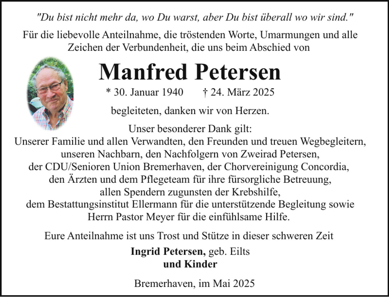 <p>"Du bist nicht mehr da, wo Du warst, aber Du bist überall wo wir sind."<br />Für die liebevolle Anteilnahme, die tröstenden Worte, Umarmungen und alle<br />Zeichen der Verbundenheit, die uns beim Abschied von</p><p>Manfred Petersen<br />* 30. Januar 1940</p><p>† 24. März 2025</p><p>begleiteten, danken wir von Herzen.<br />Unser besonderer Dank gilt:<br />Unserer Familie und allen Verwandten, den Freunden und treuen Wegbegleitern,<br />unseren Nachbarn, den Nachfolgern von Zweirad Petersen,<br />der CDU/Senioren Union Bremerhaven, der Chorvereinigung Concordia,<br />den Ärzten und dem Pflegeteam für ihre fürsorgliche Betreuung,<br />allen Spendern zugunsten der Krebshilfe,<br />dem Bestattungsinstitut Ellermann für die unterstützende Begleitung sowie<br />Herrn Pastor Meyer für die einfühlsame Hilfe.<br />Eure Anteilnahme ist uns Trost und Stütze in dieser schweren Zeit<br />Ingrid Petersen, geb. Eilts<br />und Kinder<br />Bremerhaven, im Mai 2025</p>