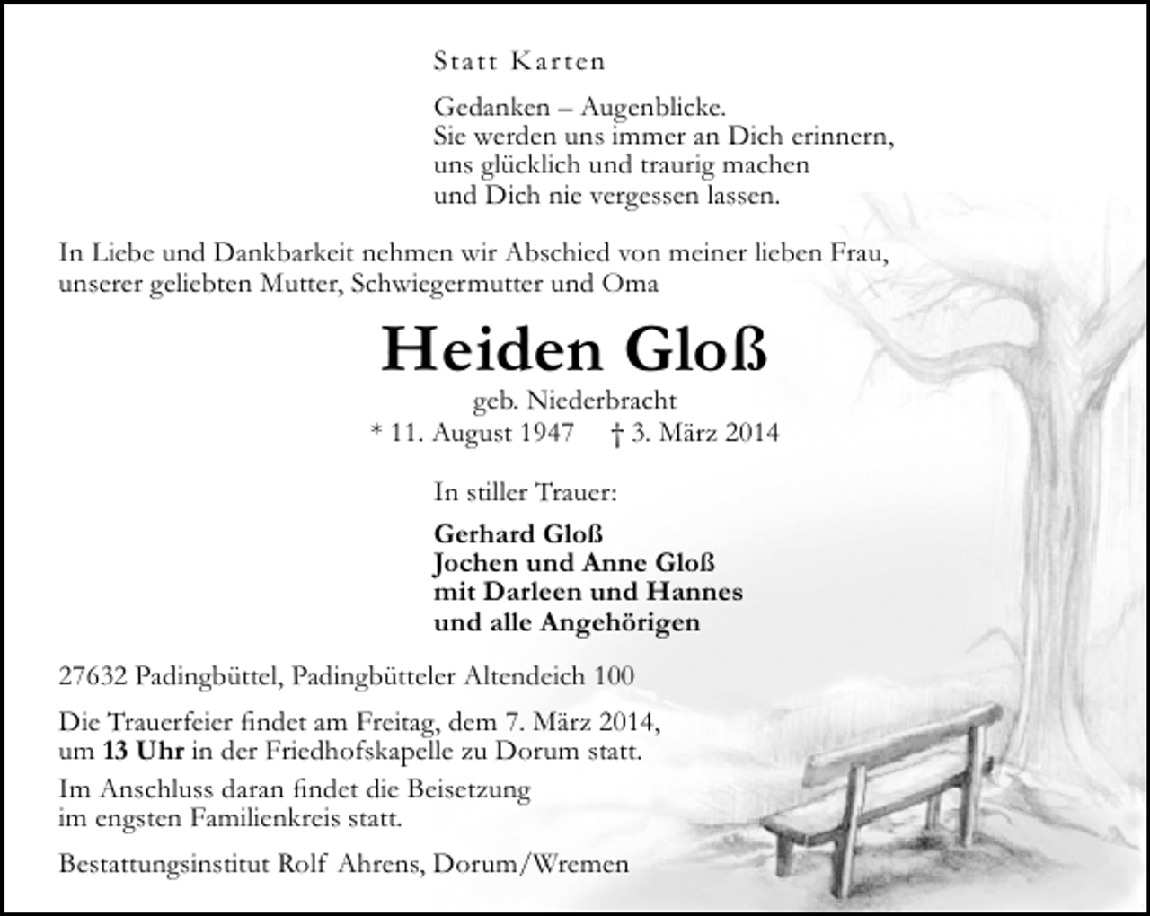 <p>Statt K ar t en<br />Gedanken – Augenblicke.<br />Sie werden uns immer an Dich erinnern,<br />uns glücklich und traurig machen<br />und Dich nie vergessen lassen.<br />In Liebe und Dankbarkeit nehmen wir Abschied von meiner lieben Frau,<br />unserer geliebten Mutter, Schwiegermutter und Oma</p><p>Heiden Gloß</p><p>geb. Niederbracht<br />* 11. August 1947 † 3. März 2014<br />In stiller Trauer:<br />Gerhard Gloß<br />Jochen und Anne Gloß<br />mit Darleen und Hannes<br />und alle Angehörigen<br />27632 Padingbüttel, Padingbütteler Altendeich 100<br />Die Trauerfeier findet am Freitag, dem 7. März 2014,<br />um 13 Uhr in der Friedhofskapelle zu Dorum statt.<br />Im Anschluss daran findet die Beisetzung<br />im engsten Familienkreis statt.<br />Bestattungsinstitut Rolf Ahrens, Dorum/Wremen</p>